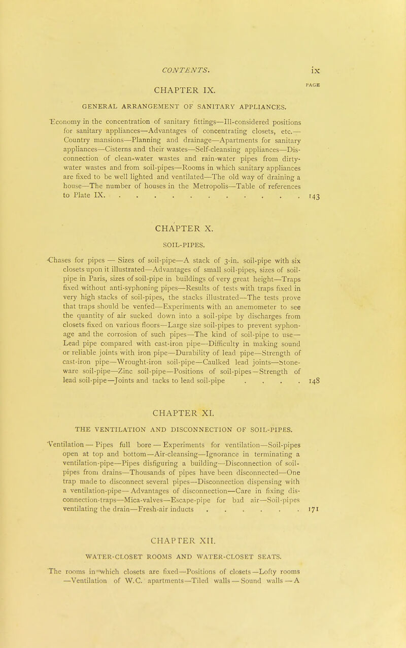 CHAPTER IX. GENERAL ARRANGEMENT OF SANITARY APPLIANCES. Economy in the concentration of sanitary fittings—Ill-considered positions for sanitary appliances—Advantages of concentrating closets, etc.— Country mansions—Planning and drainage—Apartments for sanitary appliances—Cisterns and their wastes—Self-cleansing appliances—Dis- connection of clean-water wastes and rain-water pipes from dirty- water wastes and from soil-pipes—Rooms in which sanitary appliances are fixed to be well lighted and ventilated—The old way of draining a house—The number of houses in the Metropolis—Table of references to Plate IX 143 CHAPTER X. SOIL-PIPES. -Chases for pipes — Sizes of soil-pipe—A stack of 3-in. soil-pipe with six closets upon it illustrated—Advantages of small soil-pipes, sizes of soil- pipe in Paris, sizes of soil-pipe in buildings of very great height—Traps fixed without anti-syphoning pipes—Results of tests with traps fixed in very high stacks of soil-pipes, the stacks illustrated—The tests prove that traps should be vented—Experiments with an anemometer to see the quantity of air sucked down into a soil-pipe by discharges from closets fixed on various floors—Large size soil-pipes to prevent syphon- age and the corrosion of such pipes—The kind of soil-pipe to use— Lead pipe compared with cast-iron pipe—Difficulty in making sound or reliable joints with iron pipe—Durability of lead pipe—Strength of cast-iron pipe—Wrought-iron soil-pipe—Caulked lead joints—btone- ware soil-pipe—Zinc soil-pipe—Positions of soil-pipes —Strength of lead soil-pipe—^Joints and tacks to lead soil-pipe .... 148 CHAPTER XL THE VENTILATION AND DISCONNECTION OF SOIL-PIPES. 'Ventilation — Pipes fvill bore — Experiments for ventilation—Soil-pipes open at top and bottom—Air-cleansing—Ignorance in terminating a ventilation-pipe—Pipes disfiguring a building—Disconnection of soil- pipes from drains—Thousands of pipes have been disconnected—One trap made to disconnect several pipes—Disconnection dispensing with a ventilation-pipe—Advantages of disconnection—Care in fixing dis- connection-traps—Mica-valves—Escape-pipe for bad air—Soil-pipes ventilating the drain—Fresh-air inducts ...... ijl CHAPTER XII. WATER-CLOSET ROOMS AND WATER-CLOSET SEATS. The rooms in-which closets are fixed—Positions of closets—Lofty rooms —Ventilation of W.C. apartments—Tiled walls — Sound walls—A