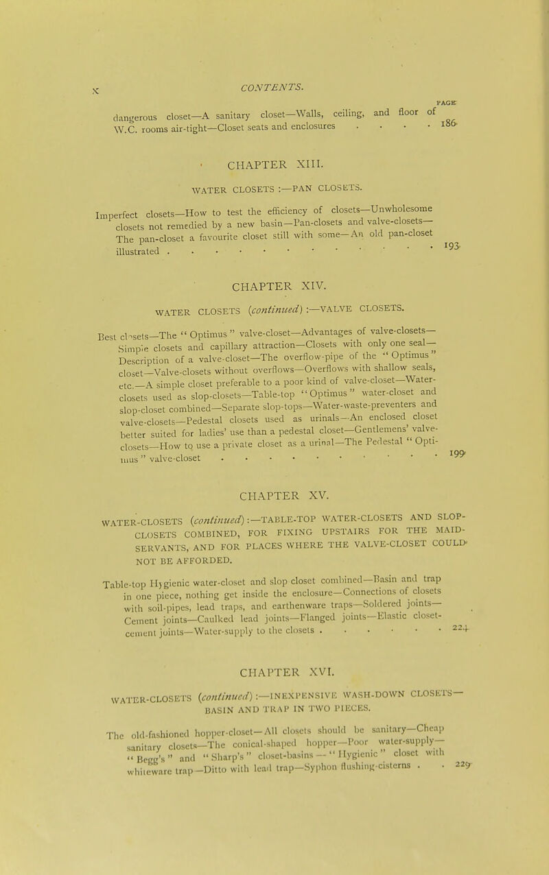 PAGE- dangerous closet—A sanitary closet-Walls, ceiling, and floor of W.C. rooms air-tight—Closet seats and enclosures . • • .106- CHAPTER XIII. WATER CLOSETS :—PAN CLOSETS. Imperfect closets-How to test the efaciency of closets-Unwholesome closets not remedied by a new basin-Pan-closets and valve-closets- The pan-closet a favourite closet still with some-An old pan-closet illustrated CHAPTER XIV. WATER CLOSETS {continued) :—valve CLOSETS. Best cbsets—The  Optimus  valve-closet—Advantages of valve-closets- Simple closets and capillary attraction-Closets with only one seal- Description of a valve-closet—The overflow-pipe of the  Optimus closet—Valve-closets without overflows—Overflows with shallow seals, etc —A simple closet preferable to a poor kind of valve-closet—Water- closets used as slop-closets-Table-top Optimus water-closet and slop-closet combined-Separate slop-tops-Water-waste-preventers and valve-closel=—Pedestal closets used as urinals-An enclosed closet better suited for ladies' use than a pedestal closet—Gentlemens' valve- ciosets-How to use a private closet as a urinnl-The Pedestal  Opti- mus  valve-closet CHAPTER XV. W\TER-CLOSETS (coniinued)-.-TABhY-.TOP WATER-CLOSETS AND SLOP- CLOSETS COMBINED, FOR FIXING UPSTAIRS FOR THE MAID- SERVANTS, AND FOR PLACES WHERE THE VALVE-CLOSET COULLX NOT BE AFFORDED. Table-top Hjgienic water-closet and slop closet combined—Basin and trap in one piece, nothing get inside the enclosure-Connections of closets with soil-pipes, lead traps, and earthenware traps—Soldered joints- Cement joints—Caulked lead joints—Flanged joints—Elastic closet- ccmenl joints—Water-supply to the closets 224 CHAPTER XVI. WATER-CLOSETS {continued) :—INEXPENSIVE WASH-DOWN CLOSETS- BASIN AND TRAP IN TWO PIECES. The old-fashioned hopper-closet-All closets should l)e sanitary-Cheap sanitary closets-The conical-shaped lioppcr-Poor watcr-supply- Beec's and Sharp's closet-basinsHygienic closet with whiieware irap-Ditto with lead irap-Syphon flushing-cisterns . . 229