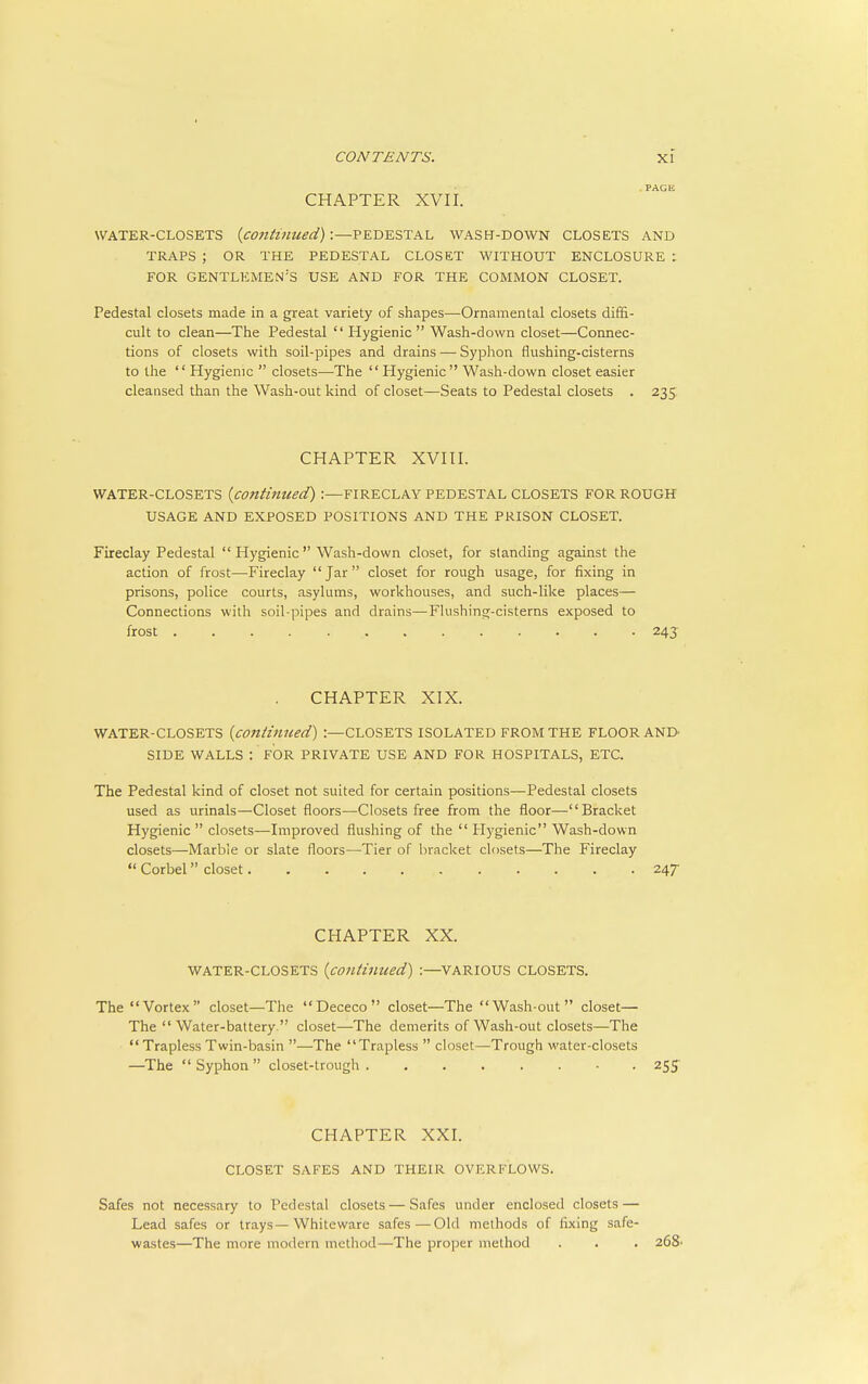 PAGE CHAPTER XVII. WATER-CLOSETS {continued) :—PEDESTAL WASH-DOWN CLOSETS AND TRAPS ; OR THE PEDESTAL CLOSET WITHOUT ENCLOSURE : FOR gentlemen's USE AND FOR THE COMMON CLOSET. Pedestal closets made in a great variety of shapes—Ornamental closets diffi- cult to clean—The Pedestal  Hygienic  Wash-down closet—Connec- tions of closets with soil-pipes and drains — Syphon flushing-cisterns to the  Hygienic  closets—The  Hygienic Wash-down closet easier cleansed than the Wash-out kind of closet—Seats to Pedestal closets . 235 CHAPTER XVIII. WATER-CLOSETS {continued) :—FIRECLAY PEDESTAL CLOSETS FOR ROUGH USAGE AND EXPOSED POSITIONS AND THE PRISON CLOSET. Fireclay Pedestal Hygienic Wash-down closet, for standing against the action of frost—Fireclay Jar closet for rough usage, for fixing in prisons, police courts, asylums, workhouses, and such-like places— Connections with soil-pipes and drains—Flushing-cisterns exposed to frost 243 CHAPTER XIX. WATER-CLOSETS {continued) :—CLOSETS ISOLATED FROM THE FLOOR ANI> SIDE WALLS : FOR PRIVATE USE AND FOR HOSPITALS, ETC. The Pedestal kind of closet not suited for certain positions—Pedestal closets used as urinals—Closet floors—Closets free from the floor—Bracket Hygienic  closets—Improved flushing of the  Hygienic Wash-down closets—Marbie or slate floors—Tier of bracket closets—The Fireclay  Corbel closet 247 CHAPTER XX. WATER-CLOSETS {continued) :—VARIOUS CLOSETS. The Vortex closet—The Dececo closet—The Wash-out closet— The  Water-battery  closet—The demerits of Wash-out closets—The  Trapless Twin-basin —The Trapless  closet—Trough water-closets —The  Syphon  closet-trough 255 CHAPTER XXI. CLOSET SAFES AND THEIR OVERFLOWS. Safes not necessary to Pedestal closets — Safes under enclosed closets — Lead safes or trays—Whiteware safes—-Old methods of fixing safe- wastes—The more modern method—The proper method . . . 268'