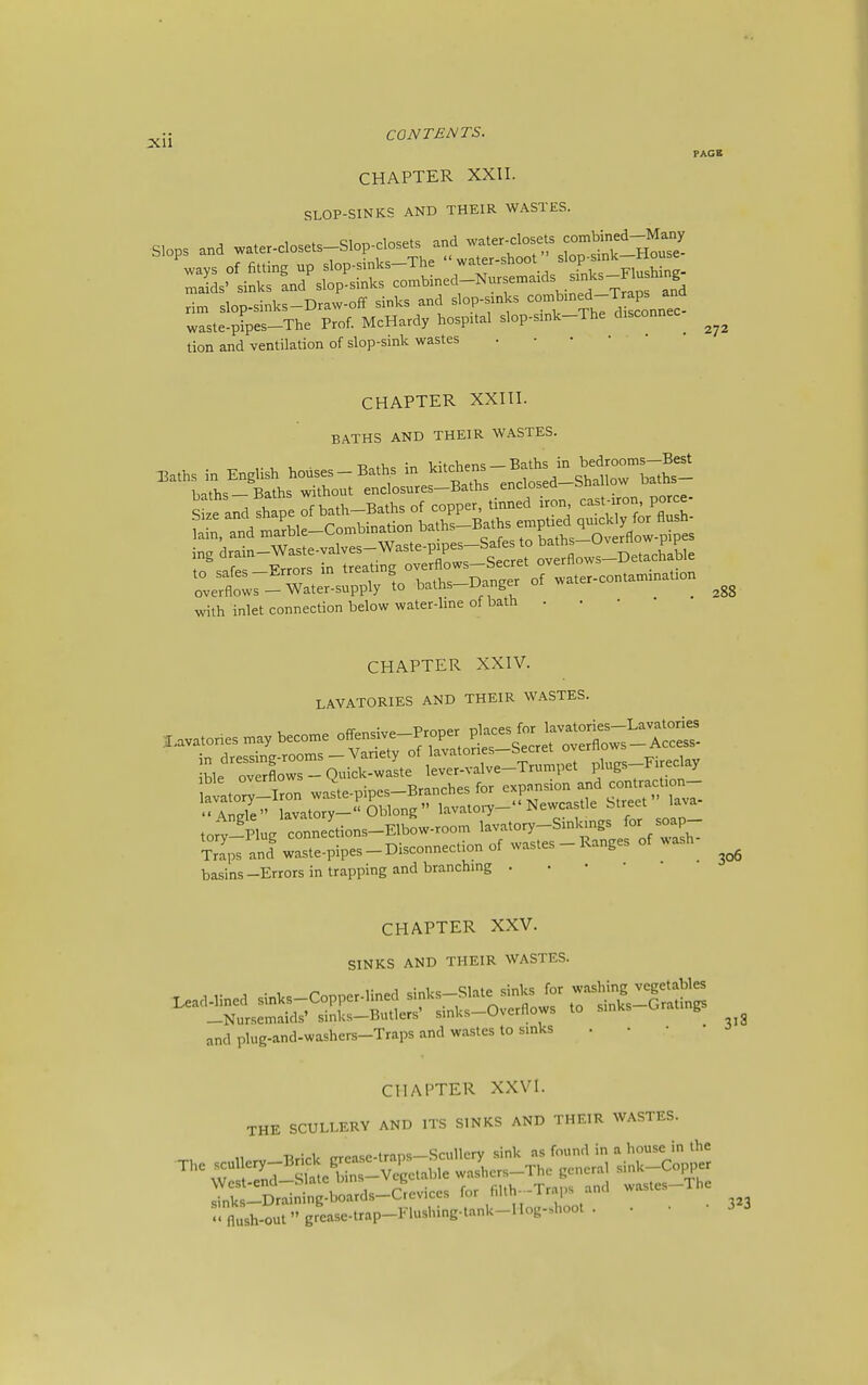 CHAPTER XXII. SLOP-SINKS AND THEIR WASTES. ways of fitting up slop-sinks—The water snooi biop -p-,,„i,;„„. lids' sinks Ld'slop-sinks combined-Nursemaids sinks-F^^^^^^^^^^^^ rim slop-Sinks-Draw-Off sinks and slop-sinks ^-^I'^'^-Jl^^^^^ waste-pipes-The Prof. McHardy hospital slop-sink-The disconnec^ tion and ventilation of slop-sink wastes •••••• PAGE 272 CHAPTER XXIII. BATHS AND THEIR WASTES. 3.,.. » English Wses-B..hs i„ '•'trhrendl'ld-sSoTSiJs- with inlet connection below water-line of bath . • • • CHAPTER XXIV. LAVATORIES AND THEIR WASTES. Sps and waste-pipes-Disconnection of wastes - Ranges of wash basins-Errors in trapping and branching . • • • CHAPTER XXV. SINKS AND THEIR WASTES. and plug-and-washers-Traps and wastes to sinks . . • • 0 CHAPTER XXVI. THE SCULLERY AND ITS SINKS AND THEIR WASTES.