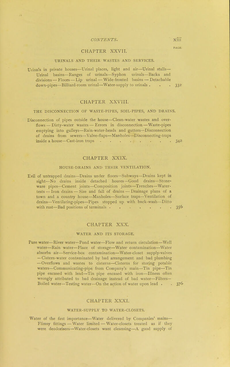 CHAPTER XXVII. URINALS AND THEIR WASTES AND SERVICES. Urinals in private houses—Urinal places, light and air—Urinal stalls— Urinal basins—Ranges of urinals—Syphon urinals—Backs and divisions—Floors—-Lip urinal — Wide-fronted basins — Detachable down-pipes—Billiard-room urinal—Water-supply to urinals . . . 332- CHAPTER XXVIII. THE DISCONNECTION OF WASTE-PIPES, SOIL-PIPES, AND DRAINS. Disconnection of pipes outside the house—Clean-water wastes and over- flows — Dirty-water wastes — Errors in disconnection —Waste-pipes emptying into gulleys—Rain-water-heads and gutters—Disconnection of drains from sewers—Valve-flaps—Manholes—Disconnecting-traps inside a house—Cast-iron traps 342-- CHAPTER XXIX. HOUSE-DRAINS AND THKIR VENTILATION. Evil of untrapped drains—Drains under floors—Subways—Drains kept in sight—No drains inside detached houses—Good drains—Stone- ware pipes—Cement joints—Composition joints—Trenches—Water- tests — Iron drains — Size and fall of drains — Drainage plans of a town and a country house—Manholes—Surface traps—Ventilation of drains—Ventilating-pipes—Pipes stopped up with back-wash—Ditto with rust—Bad positions of terminals ....... 356- CHAPTER XXX. WATER AND ITS STORAGE. Pure water—River water—Pond water—Flow and return circulation—Well water—Rain water—Place of storage—Water contamination—Water absorbs air—Service-box contamination—Water-closet supply-valves —Cistern-water contaminated by bad arrangement and bad plumbing —Overflows and wastes to cisterns—Cisterns for storing potable waters—Communicating-pipe from Company's main—Tin pipe—Tin pipe encased with lead—Tin pipe encased with iron—Illness often wrongly attributed to bad drainage instead of bad water—Filters— Boiled water—Testing water—On the action of water upon lead . . 376- CHAPTER XXXI. WATER-SUPPLY TO WATER-CLOSETS. Water of the first importance—Water delivered by Companies' mains— Flimsy fittings—Water limited—Water-closets treated as if they were deodorisers—Water-closets want cleansing—A good supply of