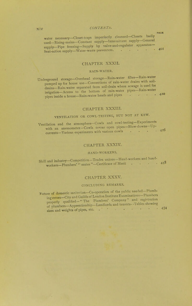 PAGE water necessary-Closet-t.aps imperfectly cleansed-Closets badly used-Rising-mains-Constant supply-Tntermitient supply-General supply-Pipe freezing-Supply by valve-and-regulator apparatus- Seat-action supply—Water-waste preventers 401 CHAPTER XXXII. RAIN-WATER. Underground storage-Overhead storage-Rain-water filter-Rain-water pumped up for house use-Connections of rain-water drains with soil- drains-Rain-water separated from soil-drain where sewage is used for irrigation-Access to the bottom of rain-water pipes-Ram-water pipes inside a house—Rain-water heads and pipes . . • • CHAPTER XXXIII. VENTILATION OR COWL-TESTING, BUT NOT AT KEW. Ventilation and the atmosphere-Cowls and cowl-testing-Experiments with an anemometer-Cowls versus open pipes-Blow-downs-Up- currents—Various experiments with various cowls . . . • 4- CHAPTER XXXIV. HAND-WORKERS. 420 448 Skill and industry-Competition-Trades unions-Head-workers and hand- workers—Plumbers' mates —Certificate of Merit . . • • CHAPTER XXXV. CONCLUDING REMARKS. Kuture of domestic sanitntion-Co-operation of the public eeded---Plumb- intr errors-City and Guilds of London Institute Examinations-Plumbus properly qualified- The Plumbers' Company and registration pPuimbers-Apprenticeship-Landlords and tenants- -1 nbles showing sizes and weights of pipes, etc. . '