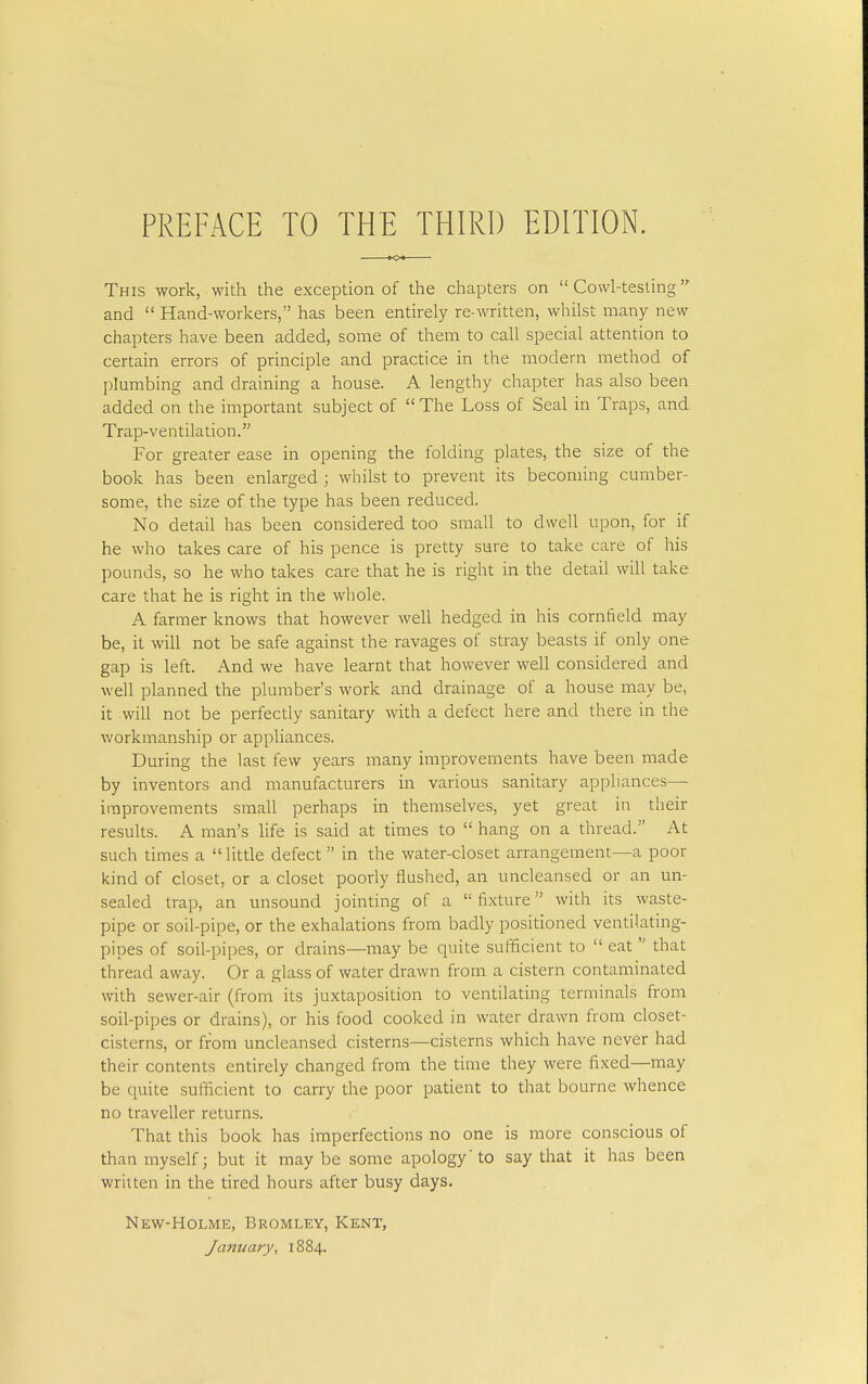 This work, with the exception of the chapters on  Cowl-testing and  Hand-workers, has been entirely re-written, whilst many new chapters have been added, some of them to call special attention to certain errors of principle and practice in the modern method of plumbing and draining a house. A lengthy chapter has also been added on the important subject of The Loss of Seal in Traps, and Trap-ventilation. For greater ease in opening the folding plates, the size of the book has been enlarged ; whilst to prevent its becoming cumber- some, the size of the type has been reduced. No detail has been considered too small to dwell upon, for if he who takes care of his pence is pretty sure to take care of his pounds, so he who takes care that he is right in the detail will take care that he is right in the whole. A farmer knows that however well hedged in his corntield may be, it will not be safe against the ravages of stray beasts if only one gap is left. And we have learnt that however well considered and well planned the plumber's work and drainage of a house may be, it will not be perfectly sanitary with a defect here and there in the workmanship or appliances. During the last few years many improvements have been made by inventors and manufacturers in various sanitary appliances— improvements small perhaps in themselves, yet great in their results. A man's hfe is said at times to  hang on a thread. At such times a  little defect  in the water-closet arrangement—a poor kind of closet, or a closet poorly flushed, an uncleansed or an un- sealed trap, an unsound jointing of a fixture with its waste- pipe or soil-pipe, or the exhalations from badly positioned ventilating- pipes of soil-pipes, or drains—may be quite sufficient to  eat  that thread away. Or a glass of water drawn from a cistern contaminated with sewer-air (from its juxtaposition to ventilating terminals from soil-pipes or drains), or his food cooked in water drawn from closet- cisterns, or from uncleansed cisterns—cisterns which have never had their contents entirely changed from the time they were fixed—may be quite sufficient to carry the poor patient to that bourne whence no traveller returns. That this book has imperfections no one is more conscious of than myself; but it maybe some apology'to say that it has been written in the tired hours after busy days. New-Holme, Bromley, Kent,