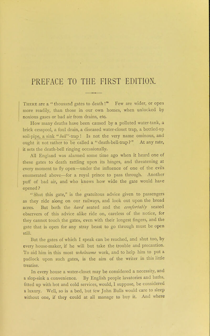 There are a  thousand gates to death ! Few are wider, or open more readily, than those in our own homes, when unlocked by noxious gases or bad air from drains, etc. How many deaths have been caused by a polluted water-tank, a brick cesspool, a foul drain, a diseased water-closet trap, a bottled-up soil-pipe, a sink  ^g//-trap ! Is not the very name ominous, and ought it not rather toTDcTalled a  death-bell-trap ?  At any rate, it sets the death-bell ringing occasionally. All England was alarmed some time ago when it heard one of these gates to death rattling upon its hinges, and threatening at every moment to fly open—under the influence of one of the evils enumerated above—for a royal prince to pass through. Another puff of bad air, and who knows how wide the gate would have opened ? Shut this gate, is the gratuitous advice given to passengers as they ride along on our railways, and look out upon the broad acres. But both the hard seated and the comfortably seated observers of this advice alike ride on, careless of the notice, for they cannot touch the gates, even with their longest fingers, and the gate that is open for any stray beast to go through must be open still. But the gates of which I speak can be reached, and shut too, by every house-maker, if he will but take the trouble and precaution. To aid him in this most wholesome work, and to help him to put a padlock upon such gates, is the aim of the writer in this little treatise. In every house a water-closet may be considered a necessity, and a slop-sink a convenience. By English people lavatories and baths, fitted up with hot and cold services, would, I suppose, be considered a luxury. Well, so is a bed, but few John Bulls would care to sleep without one, if they could at all manage to buy it. And where