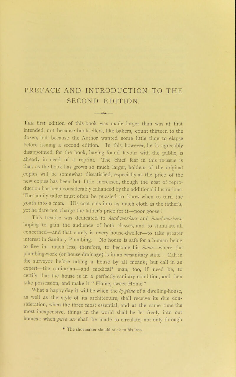 PREFACE AND INTRODUCTION TO THE SECOND EDITION. The first edition of this book was made larger than was at first intended, not because booksellers, like bakers, count thirteen to the dozen, but because the Author wanted some little time to elapse before issuing a second edition. In this, however, he is agreeably disappointed, for the book, having found favour with the public, is already in need of a reprint. The chief fear in this re-issue is that, as the book has grown so much larger, holders of the original copies will be somewhat dissatisfied, especially as the price of the new copies has been but little increased, though the cost of repro- duction has been considerably enhanced by the additional illustrations. The family tailor must often be puzzled to know when to turn the youth into a man. His coat cuts into as much cloth as the father's, yet he dare not charge the father's price for it—poor goose ! This treatise was dedicated to head-ivorkers and hand-workers, hoping to gain the audience of both classes, and to stimulate all concerned—and that surely is every house-dweller—to take greater interest in Sanitary Plumbing. No house is safe for a human being to live in—much less, therefore, to become his home—where the plumbing-work (or house-drainage) is in an /^sanitary state. Call in the surveyor before taking a house by all means; but call in an expert—the sanitarian—and medical* man, too, if need be, to certify that the house is in a perfectly sanitary condition, and then take possession, and make it  Home, sweet Home. What a happy day it will be when the hygiene of a dwelling-house, as well as the style of its architecture, shall receive its due con- sideration, when the three most essential, and at the same time the most inexpensive, things in the world shall be let freely into our homes ; when pure air shall be made to circulate, not only through • The shoemaker should stick to his last.