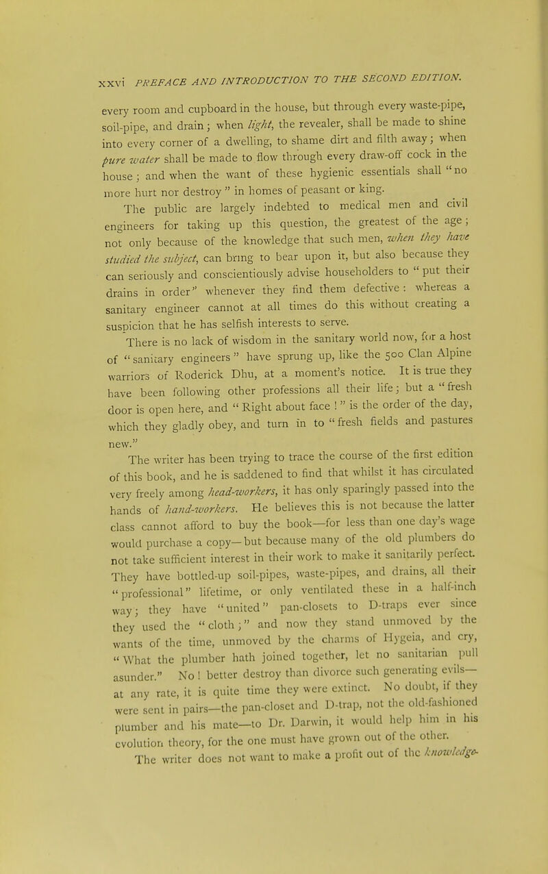 every room and cupboard in the house, but through every waste-pipe, soil-pipe, and drain; when light, the revealer, shall be made to shine into every corner of a dwelling, to shame dirt and filth away; when pure water shall be made to flow through every draw-off cock in the house; and when the want of these hygienic essentials shall no more hurt nor destroy  in homes of peasant or kmg. The public are largely indebted to medical men and civil engineers for taking up this question, the greatest of the age; not only because of the knowledge that such men, when they have studied the stibject, can brmg to bear upon it, but also because they can seriously and conscientiously advise householders to  put their drains in order whenever they find them defective: whereas a sanitary engineer cannot at all times do this without creating a suspicion that he has selfish interests to serve. There is no lack of wisdom in the sanitary world now, for a host of  sanitary engineers  have sprung up, like the 500 Clan Alpine warriors of Roderick Dhu, at a moment's notice. It is true they have been following other professions all their life; but a  fresh door is open here, and  Right about face !  is the order of the day, which they gladly obey, and turn in to fresh fields and pastures new. The writer has been trying to trace the course of the first edition of this book, and he is saddened to find that whilst it has circulated very freely among head-workers, it has only sparingly passed into the hands of hand-workers. He believes this is not because the latter class cannot afford to buy the book—for less than one day's wage would purchase a copy-but because many of the old plumbers do not take sufiicient interest in their work to make it sanitarily perfect. They have bottled-up soil-pipes, waste-pipes, and drains, all their professional lifetime, or only ventilated these in a half-inch way; they have united pan-closets to D-traps ever since the/used the cloth; and now they stand unmoved by the wants of the time, unmoved by the charms of Hygeia, and cry, What the plumber hath joined together, let no sanitarian pull asunder  No ! better destroy than divorce such generating evils— at any rate, it is quite time they were extinct. No doubt, if they were sent in pairs-the pan-closet and D-lrap, not the old-fashioned plumber and his mate-to Dr. Darwin, it would help hun in his evolution theory, for the one must have grown out of the other. The writer does not want to make a profit out of the knowledge