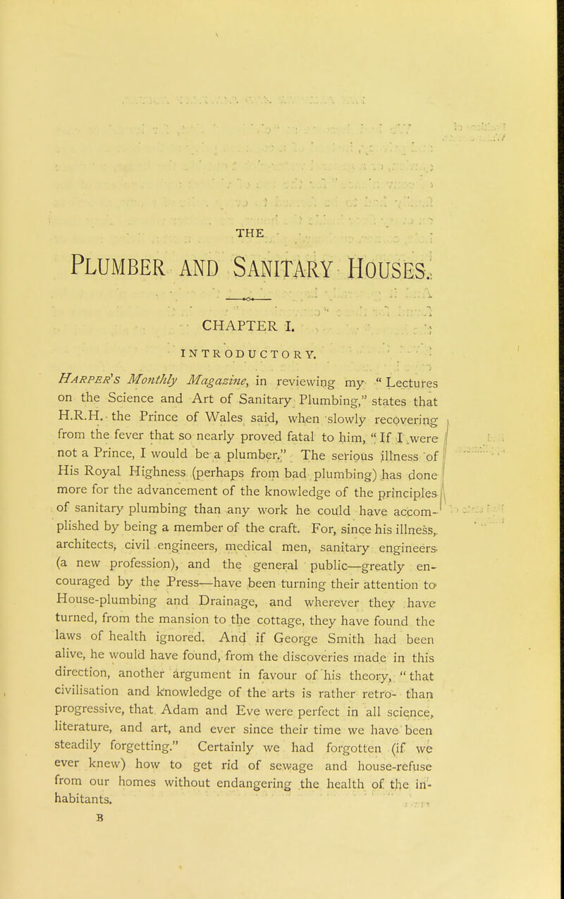 THE Plumber and Sanitary Houses.; CHAPTER I. INTRODUCTORY. Harper's Monthly Magazine, in reviewing my  Lectures on the Science and Art of Sanitary_ Plumbing, states that H.R.H. the Prince of Wales said, when slowly recovering from the fever that so nearly proved fatal to him,  If 1 .were not a Prince, I would be a plumber. The serious illness of His Royal Highness (perhaps from bad plumbing) has done- more for the advancement of the knowledge of the principles of sanitary plumbing than any work he could hgive accom-' plished by being a member of the craft. For, since his illness,, architects, civil engineers, medical men, sanitary engineers, (a new profession), and the general public—greatly en- couraged by the Press—have been turning their attention to- House-plumbing and Drainage, and wherever they have turned, from the mansion to the cottage, they have found the laws of health ignored. An4 if George Smith had been alive, he would have found, frorii the discoveries made in this direction, another argument in favour of his theory,  that civilisation and knowledge of the arts is rather retro- than progressive, that Adam and Eve were perfect in all science, literature, and art, and ever since their time we have' been steadily forgetting. Certainly we had forgotten (if we ever knew) how to get rid of sewage and house-refuse from our homes without endangering the health of the in- habitants. . . B