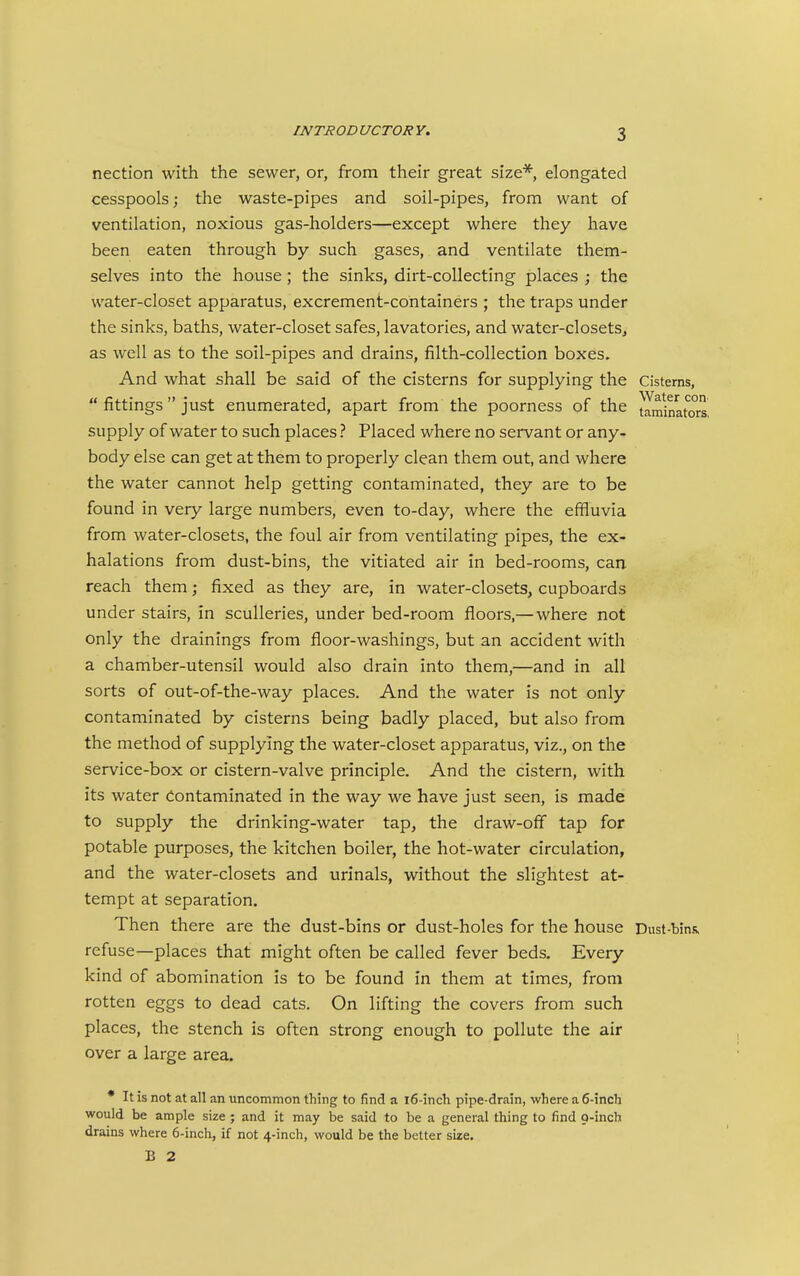 nection with the sewer, or, from their great size*, elongated cesspools; the waste-pipes and soil-pipes, from want of ventilation, noxious gas-holders—except where they have been eaten through by such gases, and ventilate them- selves into the house ; the sinks, dirt-collecting places ; the water-closet apparatus, excrement-containers ; the traps under the sinks, baths, water-closet safes, lavatories, and water-closets, as well as to the soil-pipes and drains, filth-collection boxes. And what shall be said of the cisterns for supplying the Cisterns,  fittings just enumerated, apart from the poorness of the taminators. supply of water to such places ? Placed where no servant or any- body else can get at them to properly clean them out, and where the water cannot help getting contaminated, they are to be found in very large numbers, even to-day, where the effluvia from water-closets, the foul air from ventilating pipes, the ex- halations from dust-bins, the vitiated air in bed-rooms, can reach them; fixed as they are, in water-closets, cupboards under stairs, in sculleries, under bed-room floors,— where not only the drainings from floor-washings, but an accident with a chamber-utensil would also drain into them,—and in all sorts of out-of-the-way places. And the water is not only contaminated by cisterns being badly placed, but also from the method of supplying the water-closet apparatus, viz., on the service-box or cistern-valve principle. And the cistern, with its water Contaminated in the way we have just seen, is made to supply the drinking-water tap, the draw-off tap for potable purposes, the kitchen boiler, the hot-water circulation, and the water-closets and urinals, without the slightest at- tempt at separation. Then there are the dust-bins or dust-holes for the house Dust-bins, refuse—places that might often be called fever beds. Every kind of abomination is to be found in them at times, from rotten eggs to dead cats. On lifting the covers from such places, the stench is often strong enough to pollute the air over a large area. * It is not at all an uncommon thing to find a l6-inch pipe-drain, where a 6-inch would be ample size ; and it may be said to be a general thing to find Q-inch drains where 6-inch, if not 4-inch, would be the better size. B 2