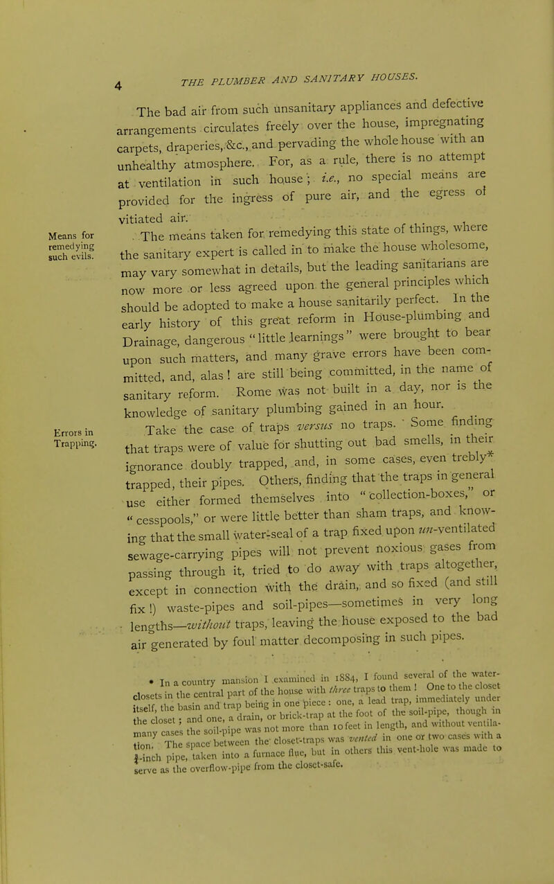 Means for remedying such evils. Errors in Trapping. 4 THE PLUMBER AND SANITARY HOUSES. The bad air from such unsanitary appUances and defective arrangements circulates freely over the house, impregnatmg carpets, draperies,.&c., and pervading the whole house with an unhealthy atmosphere. For, as a rule, there is no attempt at ventilation in such house '; i.e., no special means are provided for the ingress of pure air, and the egress of vitiated air. The means taken for remedying this state of thmgs, where the sanitary expert is called in to make the house wholesome, may vary somewhat in details, but the leading sanitarians are now more or less agreed upon, the general principles which should be adopted to make a house sanitarily perfect In the early history of this great reform in House-plumbing and Drainage, dangerous  little .learnings  were brought to bear upon such matters, and many grave errors have been com- mitted, and, alas! are still being committed, in the name of sanitary reform. Rome was not built in a day, nor is the knowledge of sanitary plumbing gained m an hour. Take the case of traps versus no traps.  Some finding that traps were of value for shutting out bad smells, in their ignorance doubly trapped, and, in some cases, even trebly trapped, their pipes. Others, finding that the traps in general use either formed themselves into  collection-boxes, or « cesspools, or were little better than sham traps, and know- ing that the small watenseal of a trap fixed upon ..^-ventilated sewage-carrying pipes will not prevent noxious gases from passing through it, tried to do away with traps altogether except in connection with the drain,, and so fixed (and still fix i) waste-pipes and soil-pipes-sometinieS in very long , iengths-z«/2V/^^;«? traps, leaving the house exposed to the bad air generated by foul matter decomposing in such pipes. . In a country mansion I examined in 1SS4, I found several of the water- closets .n theTentral part of the house with three traps to them One to the closet S the basin and trap being in one piece : one, a lead trap, rmmediately under Itself, the basm ana tr. 1 ^ the foot of the soil-pipe, though m L^fc; the s^cri^i^ewas'^ot r:^c thL lofeet in length, and without ventila- ^any cases I J closet-traps was vented in one or two cases with a l-i-h p!;; taTen inCa furnace flue, but in others this vent-hole was made to serve as the overflow-pipe from the closct-safe.