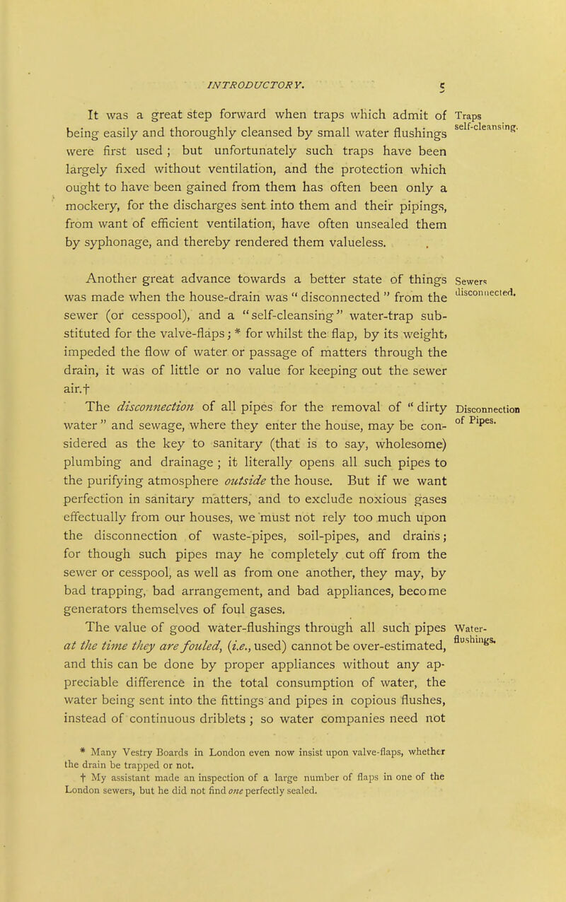 It was a great step forward when traps which admit of Traps being easily and thoroughly cleansed by small water flushings ^^^^■'^^^^^S' were first used ; but unfortunately such traps have been largely fixed without ventilation, and the protection which ought to have been gained from them has often been only a mockery, for the discharges sent into them and their pipings, from want of efficient ventilation, have often unsealed them by syphonage, and thereby rendered them valueless. Another great advance towards a better state of things Sewers was made when the house-drain was  disconnected  from the '^'sconuecied. sewer (or cesspool), and a self-cleansing water-trap sub- stituted for the valve-flaps; * for whilst the flap, by its weight> impeded the flow of water or passage of matters through the drain, it was of little or no value for keeping out the sewer air.f The disconnection of all pipes for the removal of  dirty Disconnection water  and sewage, where they enter the house, may be con- °^ sidered as the key to sanitary (that is to say, wholesome) plumbing and drainage ; it literally opens all such pipes to the purifying atmosphere outside the house. But if we want perfection in sanitary matters, and to exclude noxious gases effectually from aur houses, we must not rely too much upon the disconnection of waste-pipes, soil-pipes, and drains; for though such pipes may he completely cut off from the sewer or cesspool, as well as from one another, they may, by bad trapping, bad arrangement, and bad appliances, become generators themselves of foul gases. The value of good water-flushings through all such pipes Water- at the time they are fouled^ {i.e., used) cannot be over-estimated, ^■'^^'S* and this can be done by proper appliances without any ap- preciable difference in the total consumption of water, the water being sent into the fittings and pipes in copious flushes, instead of continuous driblets; so water companies need not * Many Vestry Boards in London even now insist upon valve-flaps, whether the drain be trapped or not. t My assistant made an inspection of a large number of flaps in one of the London sewers, but he did not find one perfectly sealed.