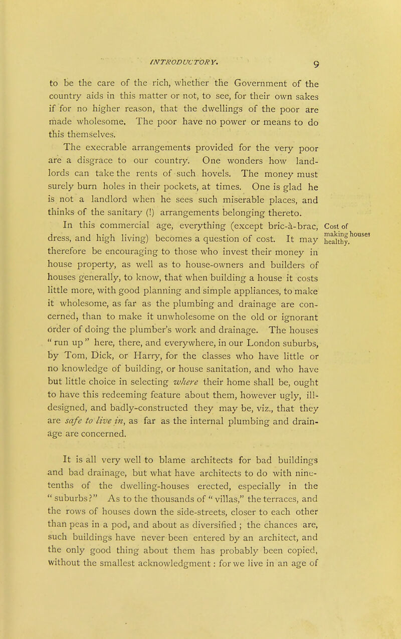 to be the care of the rich, whether the Government of the country aids in this matter or not, to see, for their own sakes if for no higher reason, that the dwelHngs of the poor are made wholesome. The poor have no power or means to do this themselves. The execrable arrangements provided for the very poor are a disgrace to our country. One wonders how land- lords can take the rents of such hovels. The money must surely burn holes in their pockets, at times. One is glad he is not a landlord when he sees such miserable places, and thinks of the sanitary (!) arrangements belonging thereto. In this commercial age, everything (except bric-a-brac. Cost of dress, and high living) becomes a question of cost. It may heakhy.' therefore be encouraging to those who invest their money in house property, as well as to house-owners and builders of houses generally, to know, that when building a house it costs little more, with good planning and simple appliances, to make it wholesome, as far as the plumbing and drainage are con- cerned, than to make it unwholesome on the old or ignorant order of doing the plumber's work and drainage. The houses  run up  here, there, and everywhere, in our London suburbs, by Tom, Dick, or Harry, for the classes who have little or no knowledge of building, or house sanitation, and who have but little choice in selecting where their home shall be, ought to have this redeeming feature about them, however ugly, ill- designed, and badly-constructed they may be, viz., that they are safe to live in, as far as the internal plumbing and drain- age are concerned. It is all very well to blame architects for bad buildings and bad drainage, but what have architects to do with nine- tenths of the dwelling-houses erected, especially in the  suburbs.? As to the thousands of  villas, the terraces, and the rows of houses down the side-streets, closer to each other than peas in a pod, and about as diversified ; the chances are, such buildings have never been entered by an architect, and the only good thing about them has probably been copied, without the smallest acknowledgment: for we live in an age of