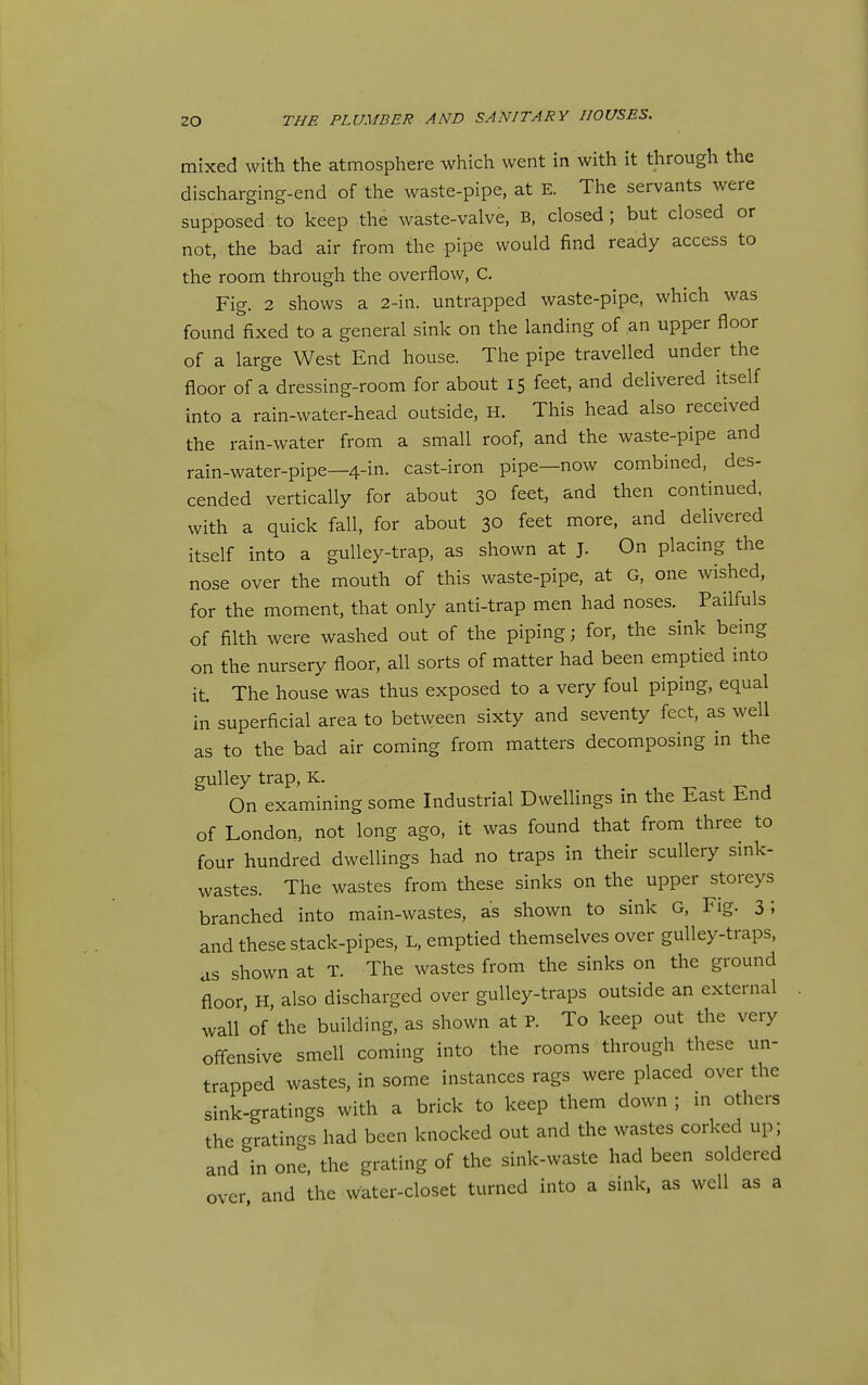 mixed with the atmosphere which went in with it through the discharging-end of the waste-pipe, at E. The servants were supposed to keep the waste-valve, B, closed ; but closed or not, the bad air from the pipe would find ready access to the room through the overflow, C, Fig. 2 shows a 2-in. untrapped waste-pipe, which was found fixed to a general sink on the landing of an upper floor of a large West End house. The pipe travelled under the floor of a dressing-room for about 15 feet, and delivered itself into a rain-water-head outside, H. This head also received the rain-water from a small roof, and the waste-pipe and rain-water-pipe—4-in. cast-iron pipe—now combined, des- cended vertically for about 30 feet, and then continued, with a quick fall, for about 30 feet more, and delivered itself into a guUey-trap, as shown at J. On placing the nose over the mouth of this waste-pipe, at G, one wished, for the moment, that only anti-trap men had noses. Pailfuls of filth were washed out of the piping; for, the sink being on the nursery floor, all sorts of matter had been emptied into it. The house was thus exposed to a very foul piping, equal in superficial area to between sixty and seventy feet, as well as to the bad air coming from matters decomposing in the gulley trap, K. On examining some Industrial Dwellings in the East End of London, not long ago, it was found that from three to four hundred dwellings had no traps in their scullery smk- wastes. The wastes from these sinks on the upper storeys branched into main-wastes, as shown to sink G, Fig. 3; and these stack-pipes, L. emptied themselves over guUey-traps, as shown at T. The wastes from the sinks on the ground floor H, also discharged over guUey-traps outside an external wall'of the building, as shown at P. To keep out the very off-ensive smell coming into the rooms through these un- trapped wastes, in some instances rags were placed over the sink-gratings with a brick to keep them down ; m others the gratings had been knocked out and the wastes corked up; and in one, the grating of the sink-waste had been soldered over and the water-closet turned into a sink, as well as a