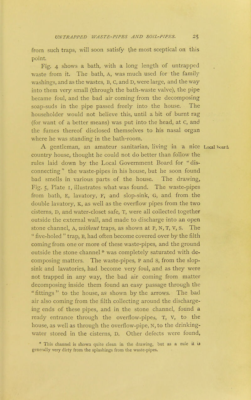 from such traps, will soon satisfy the most sceptical on this point. Fig. 4 shows a bath, with a long length of untrapped waste from it. The bath, A, was much used for the family washings, and as the wastes, B, C, and D, were large, and the way into them very small (through the bath-waste valve), the pipe became foul, and the bad air coming from the decomposing soap-suds in the pipe passed freely into the house. The householder would not believe this, until a bit of burnt rag (for want of a better means) was put into the head, at C, and the fumes thereof disclosed themselves to his nasal organ where he was standing in the bath-room. A gentleman, an amateur sanitarian, living in a nice Local board, country house, thought he could not do better than follow the rules laid down by the Local Government Board for  dis- connecting  the waste-pipes in his house, but he soon found bad smells in various parts of the house. The drawing, Fig. 5, Plate i, illustrates what was found. The waste-pipes from bath, E, lavatory, F, and slop-sink, G, and from the double lavatory, K, as well as the overflow pipes from the two cisterns, D, and water-closet safe, T, were all collected together outside the external wall, and made to discharge into an open stone channel, A, withotU traps, as shown at P, N, T, V, S. The  five-holed  trap, B, had often become covered over by the filth coming from one or more of these waste-pipes, and the ground outside the stone channel * was completely saturated with de- composing matters. The waste-pipes, P and S, from the slop- sink and lavatories, had become very foul, and as they were not trapped in any way, the bad air coming from matter decomposing inside them found an easy passage through the  fittings  to the house, as shown by the arrows. The bad air also coming from the filth collecting around the discharge- ing ends of these pipes, and in the stone channel, found a ready entrance through the overflow-pipes, T, V, to the house, as well as through the overflow-pipe, N, to the drinking- water stored in the cisterns, D. Other defects were found, * This channel is shown quite clean in the drawing, but as a rule it M generally very dirty from the splashings from the waste-pipes.