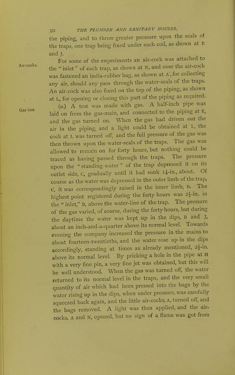 Air-cocks. Gas test, THE PLUMBER AND SANITARY HOUSES. the piping, and to throw greater pressure upon the seals of the traps, one trap being fixed under each coil, as shown at E and J. For some of the experiments an air-cock was attached to the  inlet  of each trap, as shown at N, and over the air-cock was fastened an india-rubber bag, as shown at A', for collecting any air, should any pass through the water-seals of the traps. An air-cock was also fixed on the top of the piping, as shown at L, for opening or closing this part of the piping as required.. ia) A test was made with gas. A half-inch pipe was laid on from the gas-main, and connected to the piping at E, and the gas turned on. When the gas had driven out the air in the piping, and a light could be obtained at L, the code at L was turned off, and the full pressure of the gas was then thrown upon the water-seals of the traps. The gas was allowed to remain on for forty hours, but nothing could be traced as having passed through the traps. The pressure upon the standing-water of the trap depressed it on its outlet side, C, gradually until it had sunk U-in., about. Of course as the water was depressed in the outer limb of the trap, C, it was correspondingly raised in the inner limb, B. The highest point registered during the forty hours was 2i-in. in the  inlet, B, above the water-line of the trap. The pressure of the gas varied, of course, during the forty hours, but during the daytime the water was kept up in the dips, B and J, about an inch-and-a-quarter above its normal level. Towards evening the company increased the pressure in the mains to about fourteen-twentieths, and the water rose up in the dips accordingly, standing at times as already mentioned, 2i-in. above its normal level. By pricking a hole in the pipe at H with a very fine pin, a very fine jet was obtained, but this will be well understood. When the gas was turned off, the water returned to its normal level in the traps, and the very small quantity of air which had been pressed into the bags by the water rising up in the dips, when under pressure, was carefully squeezed back again, and the little air-cocks. A, turned off, and the bags removed. A light was then applied, and the air- cocks. A and N, opened, but no sign of a flame was got from