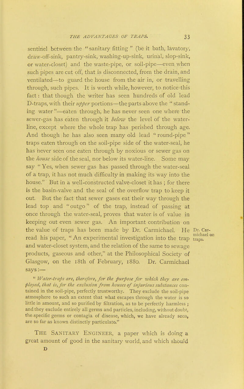 sentinel between the  sanitary fitting  (be it bath, lavatory, draw-off-sink, pantry-sink, washing-up-sink, urinal, slop-sink, or water-closet) and the waste-pipe, or soil-pipe—even when such pipes are cut off, that is disconnected, from the drain, and ventilated—to guard the house from the air in, or travelling through, such pipes. It is worth while, however, to notice this fact: that though the writer has seen hundreds of old lead D-traps, with their upper portions—the parts above the  stand- ing water —eaten through, he has never seen one where the sewer-gas has eaten through it below the level of the water- line, except where the whole trap has perished through age. And though he has also seen many old lead  round-pipe  traps eaten through on the soil-pipe side of the water-seal, he has never seen one eaten through by noxious or sewer gas on the liouse side of the seal, nor below its water-line. Some may say  Yes, when sewer gas has passed through the water-seal of a trap, it has not much difficulty in making its way into the house. But in a well-constructed valve-closet it has ; for there is the basin-valve and the seal of the overflow trap to keep it out. But the fact that sewer gases eat their way through the lead top and  outgo of the trap, instead of passing at once through the water-seal, proves that water is of value in keeping out even sewer gas. An important contribution on the value of traps has been made by Dr. Carmichael. Pie Df- Car- 11- ,/ A • . 1 • . • • • 1 michael c read his paper. An experimental investigation into the trap traps, and water-closet system, and the relation of the same to sewage products, gaseous and other, at the Philosophical Society of Glasgow, on the i8th of February, i88o. Dr. Carmichael says:—  Water-traps are, there/ore, for the purpose for which they are em- ployed, that is, for the exclusion from houses of injurious substances con- tained in the soil-pipe, perfectly trustworthy. They exclude the soil-pipe atmosphere to such an extent that what escapes through the water is so little in amount, and so purified by filtration, as to be perfectly harmless ; and they exclude entirely all germs and particles, including, without doubt, the specific germs or contagia of disease, which, we have already seen, are so far as known distinctly particulate The Sanitary Engineer, a paper which is doing a great amount of good in the sanitary world, and which should D