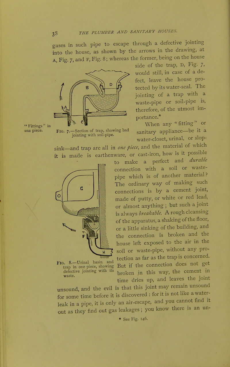 Fittings' one piece. gases in such pipe to escape through a defective jointing into the house, as shown by the arrows in the drawing, at A, Fig. 7, and F, Fig. 8; whereas the former, being on the house side of the trap, D, Fig. 7. would still, in case of a de- fect, leave the house pro- tected by its water-seal. The jointing of a trap with a waste-pipe or soil-pipe is, therefore, of the utmost im- portance.* When any fitting or sanitary appliance—be it a water-closet, urinal, or slop- FlG. 7.—Section of trap, showing bad jointing with soil-pipe. sink—and trap are all in one piece, and the material of which it is made is earthenware, or cast-iron, how is it possible to make a perfect and durable connection with a soil or waste- pipe which is of another material? The ordinary way of making such I  J connections is by a cement joint, y made of putty, or white or red lead, or almost anything ; but such a joint is always breakable. A rough cleansing of the apparatus, a shaking of the floor, or a little sinking of the building, and the connection is broken and the house left exposed to the air in the soil or waste-pipe, without any pro- tection as far as the trap is concerned. ^^^ap-^i^'iSpiectlwng But if the Connection does not get defective jointing with its ^^^^^^ t^ig ^ay, the cement m time dries up, and leaves the joint unsound, and the evil is that this joint may remain unsound for some time before it is discovered : for it is not like a water- leak in a pipe, it is only an air-escape, and you cannot find it out as they find out gas leakages; you know there is an un- * See Fig. 146-