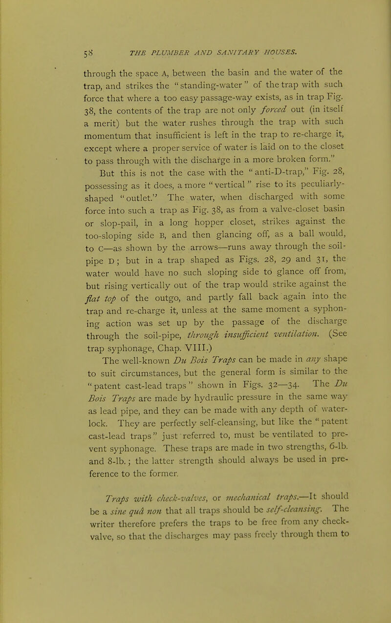 through the space A, between the basin and the water of the trap, and strikes the  standing-water  of the trap with such force that where a too easy passage-way exists, as in trap Fig. 38, the contents of the trap are not only forced out (in itself a merit) but the water rushes through the trap with such momentum that insufficient is left in the trap to re-charge it, except where a proper service of water is laid on to the closet to pass through with the discharge in a more broken form. But this is not the case with the  anti-D-trap, Fig. 28, possessing as it does, a more  vertical  rise to its peculiarly- shaped outlet. The water, when discharged with some force into such a trap as Fig. 38, as from a valve-closet basin or slop-pail, in a long hopper closet, strikes against the too-sloping side B, and then glancing off, as a ball would, to c—as shown by the arrows—runs away through the soil- pipe D; but in a trap shaped as Figs. 28, 29 and 31, the water would have no such sloping side to glance off from, but rising vertically out of the trap would strike against the flat top of the outgo, and partly fall back again into the trap and re-charge it, unless at the same moment a syphon- ing action was set up by the passage of the discharge through the soil-pipe, through insufficient ventilation. (See trap syphonage. Chap. VIII.) The well-known Die Bois Traps can be made in any shape to suit circumstances, but the general form is similar to the  patent cast-lead traps  shown in Figs. 32—34. The Du Bois Traps are made by hydraulic pressure in the same way as lead pipe, and they can be made with any depth of water- lock. They are perfectly self-cleansing, but like the  patent cast-lead traps just referred to, must be ventilated to pre- vent syphonage. These traps are made in two strengths, 6-lb. and 8-lb.; the latter strength should always be used in pre- ference to the former. Traps with check-valves, or mechanical traps.—It should be a sine qud nan that all traps should be self-clcansing. The writer therefore prefers the traps to be free from any check- valve, so that the discharges may pass freely through them to