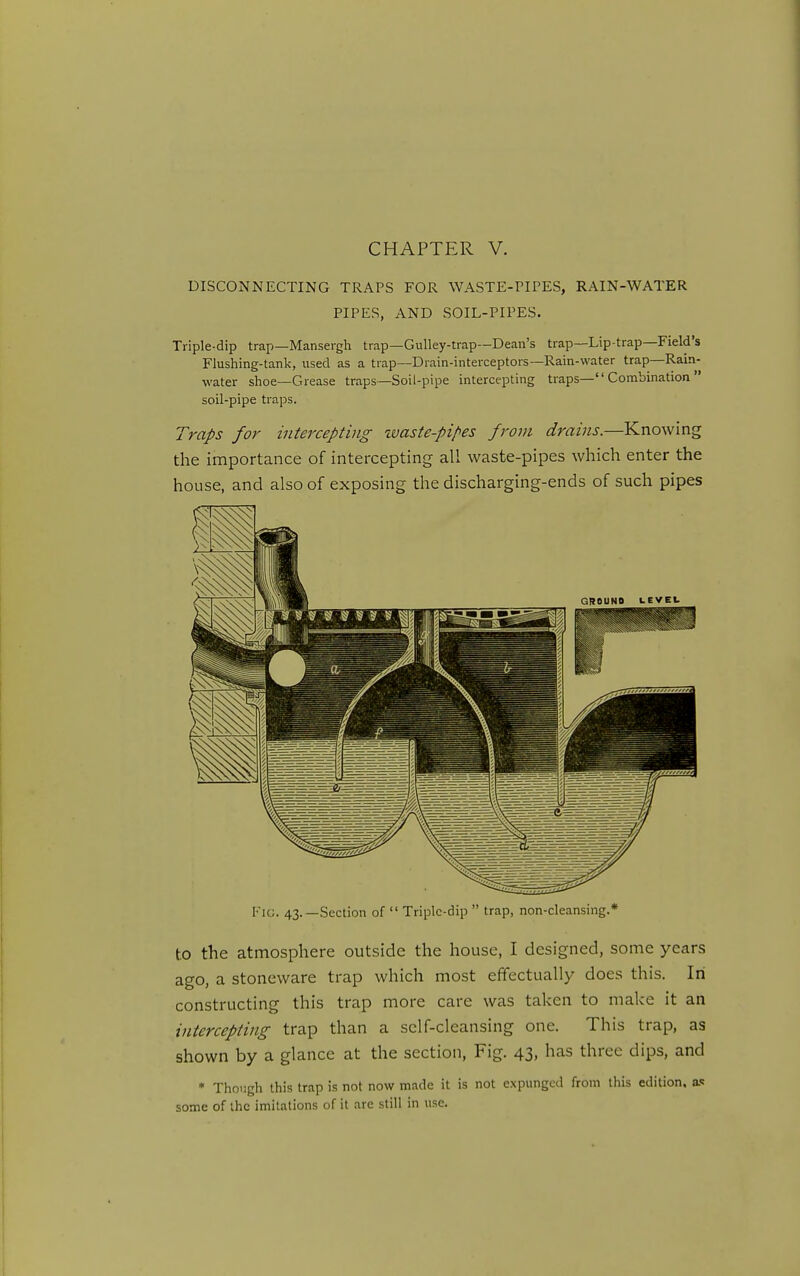 DISCONNECTING TRAPS FOR WASTE-PIPES, RAIN-WATER PIPES, AND SOIL-PIPES. Triple-dip trap—Mansergli trap—Gulley-trap—Dean's trap—Lip-trap—Field's Flushing-tank, used as a trap—Drain-interceptors—Rain-water trap—Rain- water shoe—Grease traps—Soil-pipe intercepting traps— Combination  soil-pipe traps. Traps for intercepting %vaste-pipes from drains.—Knowing the importance of intercepting all waste-pipes which enter the house, and also of exposing the discharging-ends of such pipes Fig. 43.—Section of  Triple-dip  trap, non-cleansing.* to the atmosphere outside the house, I designed, some years ago, a stoneware trap which most effectually does this. In constructing this trap more care was taken to make it an intercepting trap than a sclf-cleansing one. This trap, as shown by a glance at the section. Fig. 43, has three dips, and * Though this trap is not now made it is not expunged from this edition. a<! some of the imitations of it are still in use.