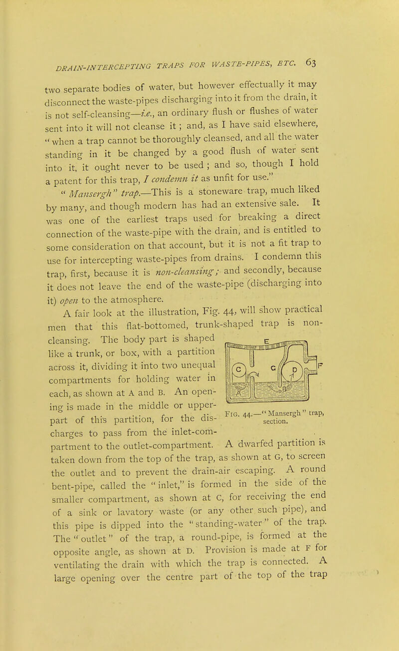 two separate bodies of water, but however effectually it may disconnect the waste-pipes discharging into it from the drain, it is not self-cleansing—an ordinary flush or flushes of water sent into it will not cleanse it; and, as I have said elsewhere,  when a trap cannot be thoroughly cleansed, and all the water standing in it be changed by a good flush of water sent into it, it ought never to be used ; and so, though I hold a patent for this trap, / condemn it as unfit for use.  Mansergh  This is a stoneware trap, much liked by many, and though modern has had an extensive sale. It was one of the earliest traps used for breaking a direct connection of the waste-pipe with the drain, and is entitled to some consideration on that account, but it is not a fit trap to use for intercepting waste-pipes from drains. I condemn this trap, first, because it is non-cleansing; and secondly, because it does not leave the end of the waste-pipe (discharging into it) open to the atmosphere. A fair look at the illustration. Fig. 44. will show practical men that this flat-bottomed, trunk-shaped trap is non- cleansing. The body part is shaped like a trunk, or box, with a partition across it, dividing it into two unequal compartments for holding water in each, as shown at A and B. An open- ing is made in the middle or upper- part of this partition, for the dis- charges to pass from the inlet-com- partment to the outlet-compartment. A dwarfed partition is taken down from the top of the trap, as shown at G, to screen the outlet and to prevent the drain-air escaping. A round bent-pipe, called the  inlet, is formed in the side of the smaller compartment, as shown at C, for receiving the end of a sink or lavatory waste (or any other such pipe), and this pipe is dipped into the  standing-water  of the trap. The  outlet of the trap, a round-pipe, is formed at the opposite angle, as shown at D. Provision is made at F for ventilating the drain with which the trap is connected. A large opening over the centre part of the top of the trap Fig. 44.- '' Mansergh  trap, section.