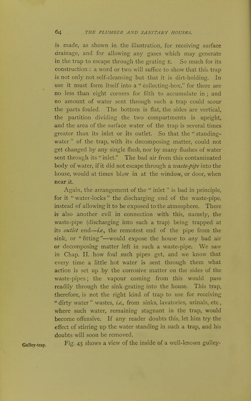 is made, as shown in the illustration, for receiving surface drainage, and for allowing any gases which may generate in the trap to escape through the grating E. So much for its construction : a word or two will suffice to show that this trap is not only not self-cleansing but that it is dirt-holding. In use it must form itself into a  collecting-box, for there are no less than eight corners for filth to accumulate in ; and no amount of water sent through such a trap could scour the parts fouled. The bottom is flat, the sides are vertical, the partition dividing the two compartments is upright, and the area of the surface water of the trap is several times greater than its inlet or its outlet. So that the  standing- water  of the trap, with its decomposing matter, could not get changed by any single flush, nor by many flushes of water sent through its  inlet. The bad air from this contaminated body of water, if it did not escape through a waste-pipe into the house, would at times blow in at the window, or door, when near it. Again, the arrangement of the  inlet  is bad in principle, for it  water-locks  the discharging end of the waste-pipe, instead of allowing it to be exposed to the atmosphere. There is also another evil in connection with this, namely, the waste-pipe (discharging into such a trap) being trapped at its outlet end—i.e., the remotest end of the pipe from the sink, or fitting—would expose the house to any bad air or decomposing matter left in such a waste-pipe. We saw in Chap. II. how foul such pipes get, and we know that every time a little hot water is sent through them what action is set up by the corrosive matter on the sides of the waste-pipes; the vapour coming from this would pass readily through the sink-grating into the house. This trap, therefore, is not the right kind of trap to use for receiving  dirty water  wastes, i.e., from sinks, lavatories, urinals, etc, where such water, remaining stagnant in the trap, would become offensive. If any reader doubts this, let him try the effect of stirring up the water standing in such a trap, and his doubts will soon be removed. Fig. 45 shows a view of the inside of a well-known guUey-
