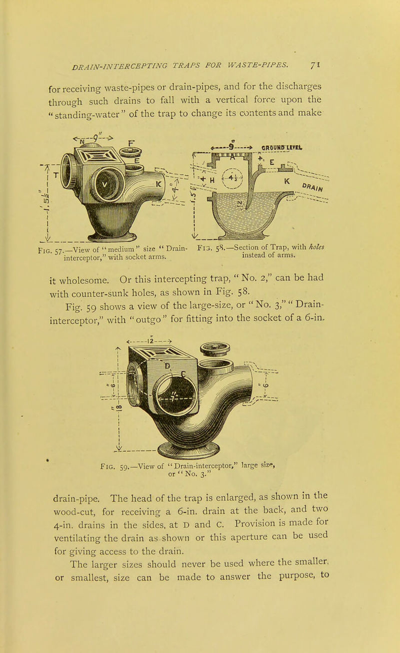 for receiving waste-pipes or drain-pipes, and for the discharges through such drains to fall with a vertical force upon the  standing-water  of the trap to change its contents and make Pig c7 —View of medium size  Drain- Fi3. 58.—Section of Trap, with holes interceptor, with socket arms. instead of arms. it wholesome. Or this intercepting trap,  No. 2, can be had with counter-sunk holes, as shown in Fig. 58. Fig. 59 shows a view of the large-size, or  No. 3,  Drain- interceptor, with  outgo  for fitting into the socket of a 6-in- FXG. 59.—View of Drain-interceptor, large size, or No. 3. drain-pipe. The head of the trap is enlarged, as shown in the wood-cut, for receiving a 6-in. drain at the back, and two 4-in. drains in the sides, at D and C. Provision is made for ventilating the drain as shown or this aperture can be used for giving access to the drain. The larger sizes should never be used where the smaller, or smallest, size can be made to answer the purpose, to