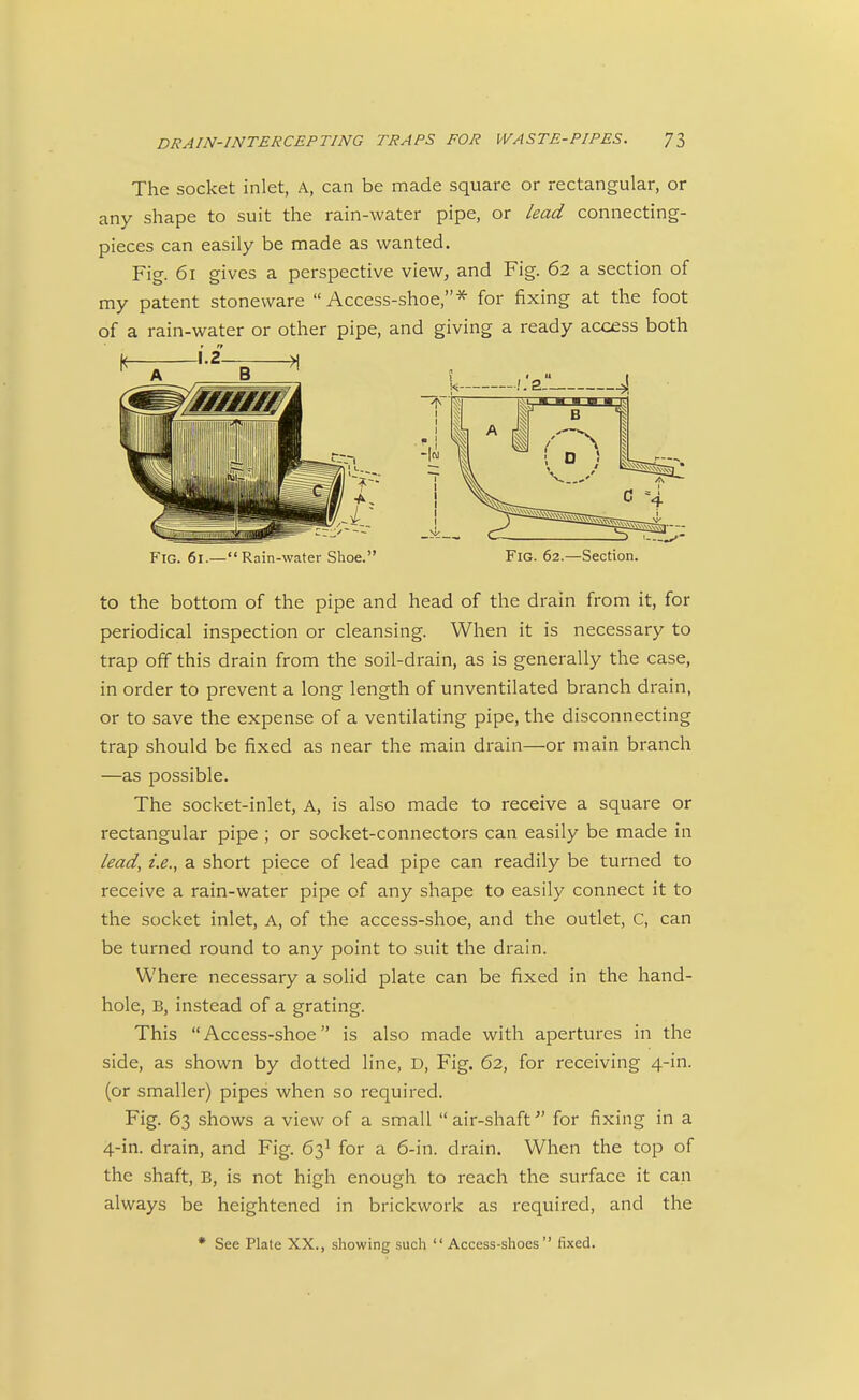 The socket inlet, A, can be made square or rectangular, or any shape to suit the rain-water pipe, or lead connecting- pieces can easily be made as wanted. Fig. 61 gives a perspective view, and Fig. 62 a section of my patent stoneware Access-shoe,* for fixing at the foot of a rain-water or other pipe, and giving a ready access both Fig. 61.—Rain-water Shoe. Fig. 62.—Section. to the bottom of the pipe and head of the drain from it, for periodical inspection or cleansing. When it is necessary to trap off this drain from the soil-drain, as is generally the case, in order to prevent a long length of unventilated branch drain, or to save the expense of a ventilating pipe, the disconnecting trap should be fixed as near the main drain—or main branch —as possible. The socket-inlet, A, is also made to receive a square or rectangular pipe ; or socket-connectors can easily be made in lead, i.e., a short piece of lead pipe can readily be turned to receive a rain-water pipe of any shape to easily connect it to the socket inlet. A, of the access-shoe, and the outlet, C, can be turned round to any point to suit the drain. Where necessary a solid plate can be fixed in the hand- hole, B, instead of a grating. This Access-shoe is also made with apertures in the side, as shown by dotted line, D, Fig. 62, for receiving 4-in. (or smaller) pipes when so required. Fig. 63 shows a view of a small air-shaft'' for fixing in a 4-in. drain, and Fig. 63^ for a 6-in. drain. When the top of the shaft, B, is not high enough to reach the surface it can always be heightened in brickwork as required, and the * See Plate XX., showing such  Access-shoes fixed.