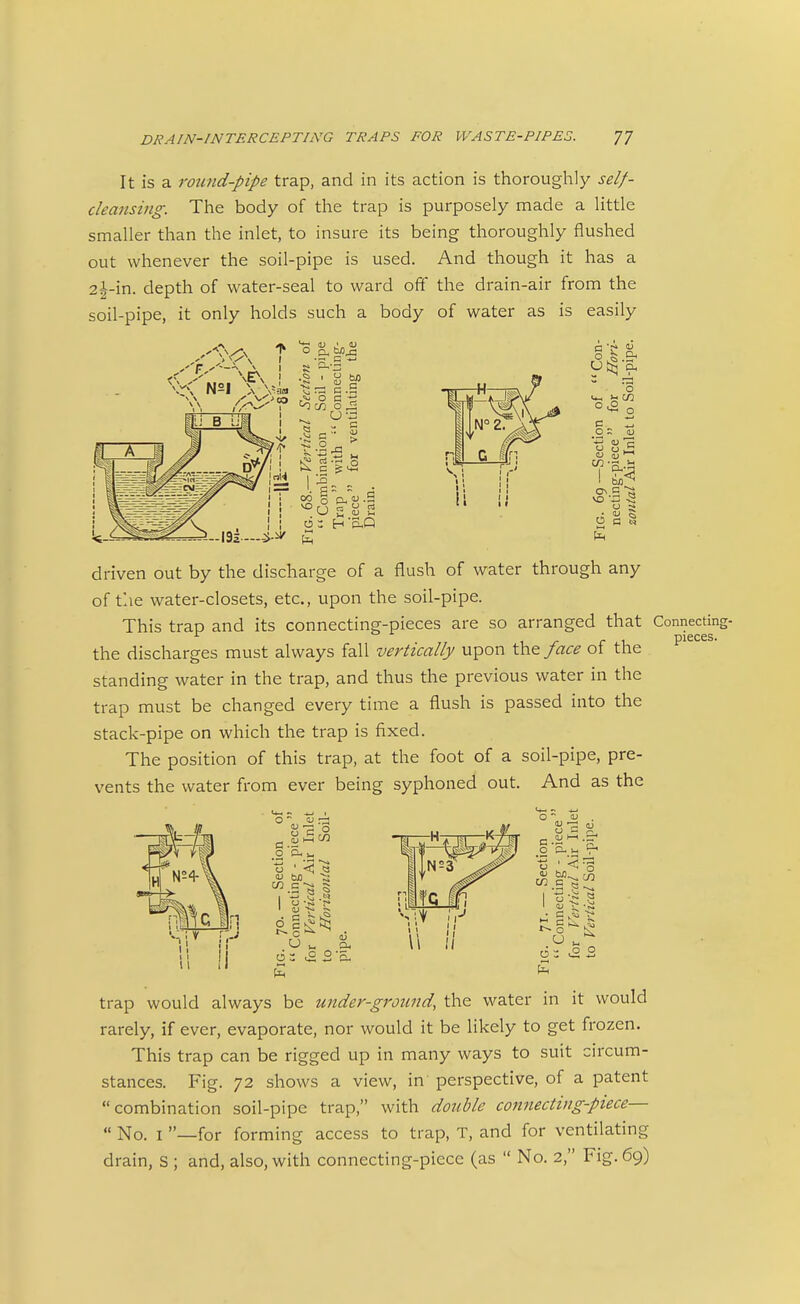 It is a round-pipe trap, and in its action is thoroughly self- cleansing. The body of the trap is purposely made a little smaller than the inlet, to insure its being thoroughly flushed out whenever the soil-pipe is used. And though it has a 2j-in. depth of water-seal to ward oft the drain-air from the soil-pipe, it only holds such a body of water as is easily 'O c/2 o ^ ^'^ I.I:; • 0° S Oh «^ -S VO r 1 n  t4 g (U m u Oh o <*, I- en .2 ^ ON C VO '-3 S O q § driven out by the discharge of a flush of water through any of the water-closets, etc., upon the soil-pipe. This trap and its connecting-pieces are so arranged that Connectinc the discharges must always fall vertically upon Ca^ face of the standing water in the trap, and thus the previous water in the trap must be changed every time a flush is passed into the stack-pipe on which the trap is fixed. The position of this trap, at the foot of a soil-pipe, pre- vents the water from ever being syphoned out. And as the O Oh cn c trap would always be under-grotind, the water in it would rarely, if ever, evaporate, nor would it be hkely to get frozen. This trap can be rigged up in many ways to suit circum- stances. Fig. 72 shows a view, in perspective, of a patent combination soil-pipe trap, with doiible connecting-piece—  No. I —for forming access to trap, T, and for ventilating drain, S ; and, also, with connecting-piece (as  No. 2, Fig. 69)