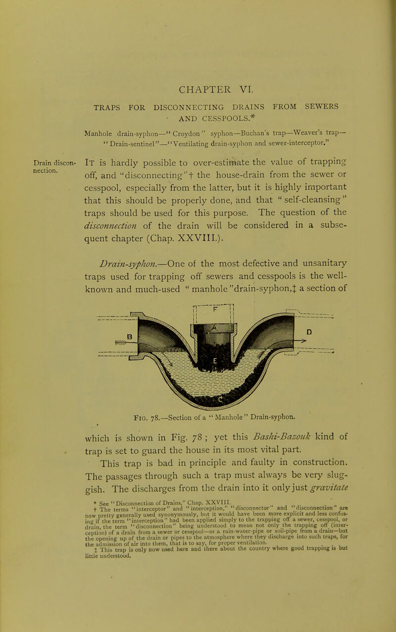 CHAPTER VI, TRAPS FOR DISCONNECTING DRAINS FROM SEWERS • AND CESSPOOLS* Manhole drain-syphon— Croydon  syphon—Buchan's trap—Weaver's trap—  Drain-sentinel—Ventilating drain-syphon and sewer-interceptor. Drain discon- It is hardly possible to over-estimate the value of trapping nection. disconnectingt the house-drain from the sewer or cesspool, especially from the latter, but it is highly important that this should be properly done, and that self-cleansing traps should be used for this purpose. The question of the disconnection of the drain will be considered in a subse- quent chapter (Chap. XXVIII.). Drain-syphon.—One of the most defective and unsanitary traps used for trapping off sewers and cesspools is the well- known and much-used  manhole drain-syphon.J a section of Fig. 78.—Section of a  Manhole  Drain-syphon. which is shown in Fig. 78 ; yet this Bashi-Bazonk kind of trap is set to guard the house in its most vital part. This trap is bad in principle and faulty in construction. The passages through such a trap must always be very slug- gish. The discharges from the drain into it ov\y'yisX. gravitate • See Disconnection of Drains, Ch.ip. XXVIII. _ , ,. . „ t The terms interceptor and interception, disconnector' and disconnection are now pretty generally used synonymously, but it would have been more explicit and less confus- ing if the term interception had been applied simply to the trapping off a sewer, cesspool, or drain, the term disconnection being understood to mean not only the trapping off (inter- ception) of a drain from a sewer or cesspool—or a rain-water pipe or soil-pipe from a drain—but the opening up of the drain or pipes to the atmosphere where they discharge into such traps, for the admission of air into them, that is to say, for proper ventilation. ... t This trap is only now used here and there about the country where good trapping is but little understood.