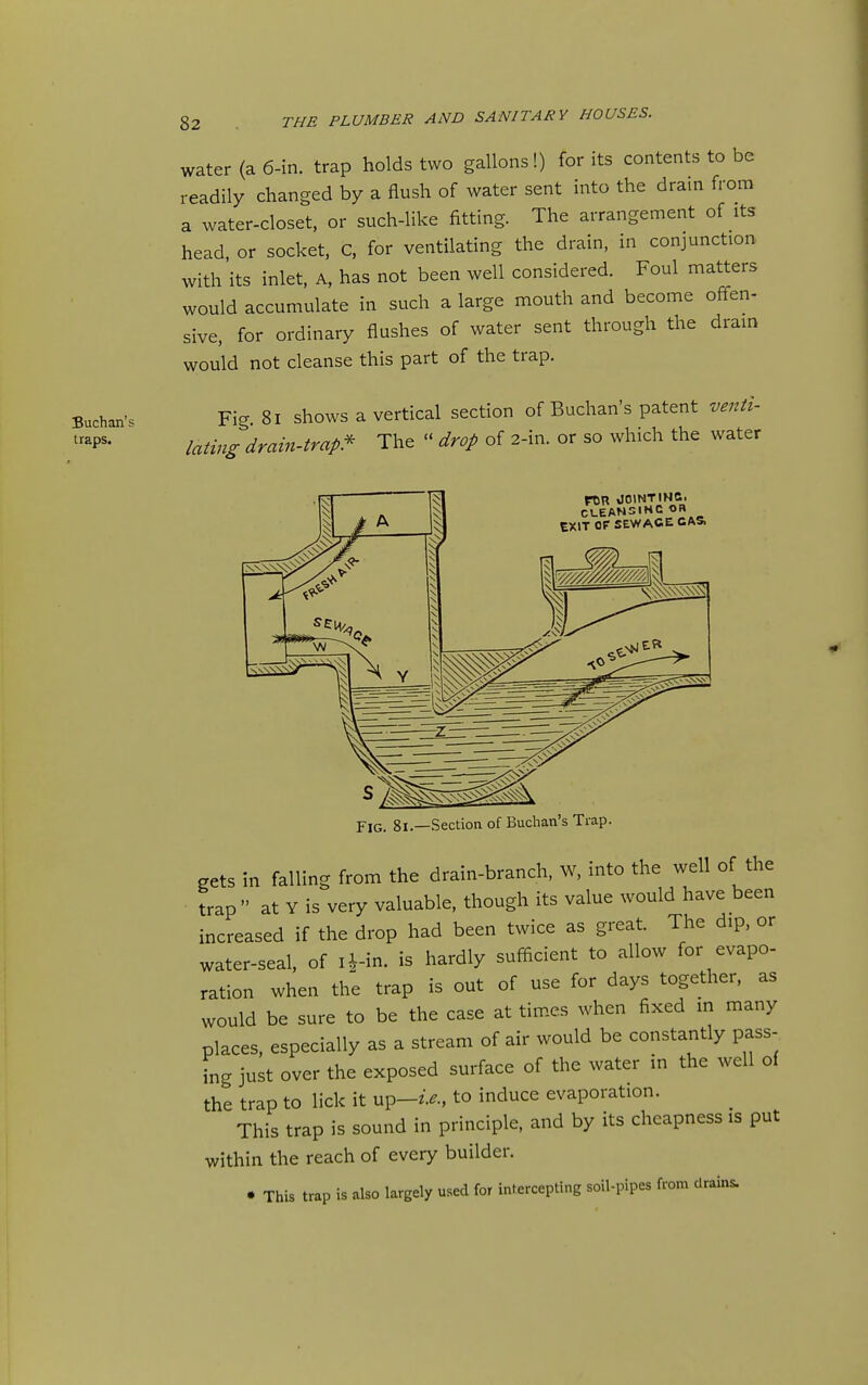 Buchan's traps. 82 THE PLUMBER AND SANITARY HOUSES. water (a 6-in. trap holds two gallons!) for its contents to be readily changed by a flush of water sent into the drain from a water-closet, or such-like fitting. The arrangement of its head or socket, C, for ventilating the drain, in conjunction with its inlet, A, has not been well considered. Foul matters would accumulate in such a large mouth and become offen- sive, for ordinary flushes of water sent through the drain wou'ld not cleanse this part of the trap. Fig 81 shows a vertical section of Buchan's patent venti- lating drain-trap!' The  drop of 2-in. or so which the water FOn OOINTINC. tXlT or SEWAGE CAS. Fig. 81.—Section of Buchan's Trap. gets in falling from the drain-branch, W, into the well of the trap at Y is very valuable, though its value would have been increased if the drop had been twice as great. The dip, or water-seal, of li^-in. is hardly sufficient to allow for evapo- ration when the trap is out of use for days together, as would be sure to be the case at times when fixed in many places, especially as a stream of air would be constantly pass- ing just over the exposed surface of the water in the well of the trap to lick it up-z>., to induce evaporation. This trap is sound in principle, and by its cheapness is put within the reach of every builder. • This trap is also largely used for intercepting soil-pipes from drains.