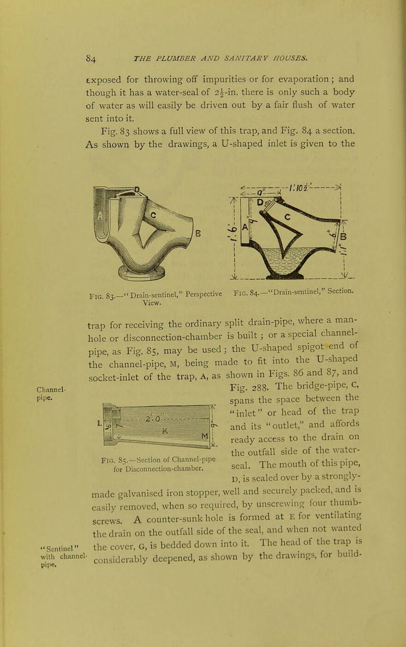 exposed for throwing off impurities or for evaporation; and though it has a water-seal of 2^-in. there is only such a body of water as will easily be driven out by a fair flush of water sent into it. Fig. 83 shows a full view of this trap, and Fig. 84 a section. As shown by the drawings, a U-shaped inlet is given to the Channel- pipe. Fig. 83.—Drain-sentinel, Perspective View. Fig. 84.—Drain-senlinel, Section. Sentinel with channel- pipe. trap for receiving the ordinary split drain-pipe, where a man- hole or disconnection-chamber is built; or a special channel- pipe, as Fig. 85, may be used; the U-shaped spigot end of the channel-pipe, M, being made to fit into the U-shaped socket-inlet of the trap, A, as shown in Figs. 86 and 87, and Fig. 288. The bridge-pipe, C. spans the space between the inlet or head of the trap and its outlet, and affords ready access to the drain on the outfall side of the water- seal. The mouth of this pipe, D, is sealed over by a strongly- made galvanised iron stopper, well and securely packed, and is easily removed, when so required, by unscrewing four thumb- screws. A counter-sunk hole is formed at E for ventilating the drain on the outfall side of the seal, and when not wanted the cover, G, is bedded down into it. The head of the trap is considerably deepened, as shown by the drawings, for build- Fig. 85. —Section of Channel-pipe for Disconnection-chamber.