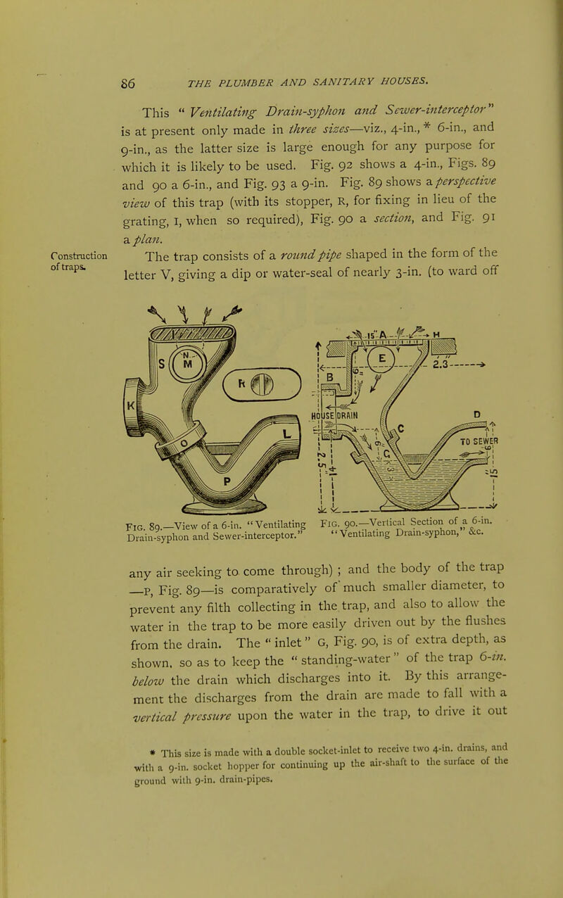 This  Ventilating Drain-syphon and Sewer-interceptor is at present only made in three sizes—viz., 4-in., * 6-in., and 9-in., as the latter size is large enough for any purpose for . which it is likely to be used. Fig. 92 shows a 4-in., Figs. 89 and 90 a 6-in., and Fig. 93 a 9-in. Fig. 89 shows a. perspective view of this trap (with its stopper, R, for fixing in lieu of the grating, I, when so required), Fig. 90 a section, and Fig. 91 a plan. Construction The trap consists of a round pipe shaped in the form of the of traps. ^^^^^^ giving a dip or water-seal of nearly 3-in. (to ward off Fig. 89.—View of a 6-in. Ventilating Drain-syplion and Sewer-interceptor. Fig. 90.—Vertical Section of Ventilating Drain-syphon,' &c. any air seeking to come through) ; and the body of the trap —P, Fig. 89—is comparatively of much smaller diameter, to prevent any filth collecting in the trap, and also to allow the water in the trap to be more easily driven out by the flushes from the drain. The  inlet G, Fig. 90, is of extra depth, as shown, so as to keep the  standing-water  of the trap 6-in. below the drain which discharges into it. By this arrange- ment the discharges from the drain are made to fall with a vertical pressure upon the water in the trap, to drive it out • This size is made with a double socket-inlet to receive two 4-in. drains, and with a 9-in. socket hopper for continuing up the air-shaft to tlie surface of tlie ground with 9-in. drain-pipes.