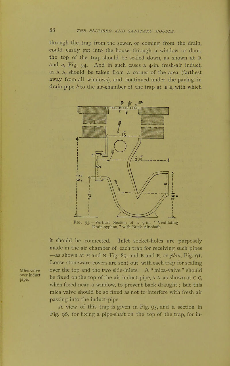 through the trap from the sewer, or coming from the drain, could easily get into the house, through a window or door, the top of the trap should be sealed down, as shown at R and a, Fig. 94. And in such cases a 4-in. fresh-air induct, as A A, should be taken from a corner of the area (farthest away from all windows), and continued under the paving in drain-pipe b to the air-chamber of the trap at B B, with which Fig. 93.—Vertical Section of a 9-in. Ventilating Drain-syplion, with Brick Air-shaft. it should be connected. Inlet socket-holes are purposely made in the air chamber of each trap for receiving such pipes —as shown at M and N, Fig. 89, and E and F, on plan, Fig. 91. Loose stoneware covers are sent out with each trap for sealing Mica-valve over the top and the two side-inlets. A  mica-valve  should pipe.''^*^'^* be fixed on the top of the air induct-pipe, A A, as shown at C C, when fixed near a window, to prevent back draught; but this mica valve should be so fixed as not to interfere with fresh air passing into the induct-pipe. A view of this trap is given in Fig. 95, and a section in Fig. 96, for fixing a pipe-shaft on the top of the trap, for in-