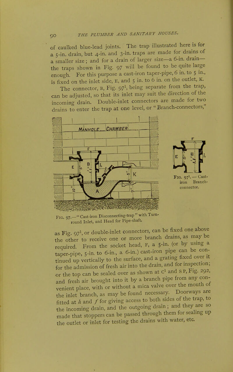 of caulked blue-lead joints. The trap illustrated here is for a 5-in. drain, but 4-in. and traps are made for drains of a smaller size ; and for a drain of larger size—a 6-in. dram— the traps shown in Fig. 97 will be found to be quite large enough. For this purpose a cast-iron taper-pipe, 6 in. to 5 m., is fixed on the inlet side, E, and 5 in. to 6 in. on the outlet, K. The connector, B, Fig. 97\ being separate from the trap, can be adjusted, so that its inlet may suit the direction of the incoming drain. Double-inlet connectors are made for two drains to enter the trap at one level, or  Branch-connectors, Fig. 97^. — Cast- iron Branch- connector. YiG, 97.— Cast-iron Disconnecting-trap  with Turn- round Inlet, and Head for Pipe-shaft. as Fig 971 or double-inlet connectors, can be fixed one above the other to receive one or more branch drains, as may be required. From the socket head, F, a 5-in. (or by usmg a taper-pipe, 5-in. to 6-in., a 6-in.) cast-iron pipe can be con- tinued up vertically to the surface, and a gratmg fixed over it for the admission of fresh air into the drain, and for inspection; or the top can be scaled over as shown at and S P, Fig. 292, and fresh air brought into it by a branch pipe from any con- venient place, with or without a mica valve over the mouth of the inlet branch, as may be found necessary. Doorways are fitted at h and / for giving access to both sides of the trap, to the incoming drain, and the outgoing drain ; and they are so made that stoppers can be passed through them for seahng up the outlet or inlet for testing the drains with water, etc