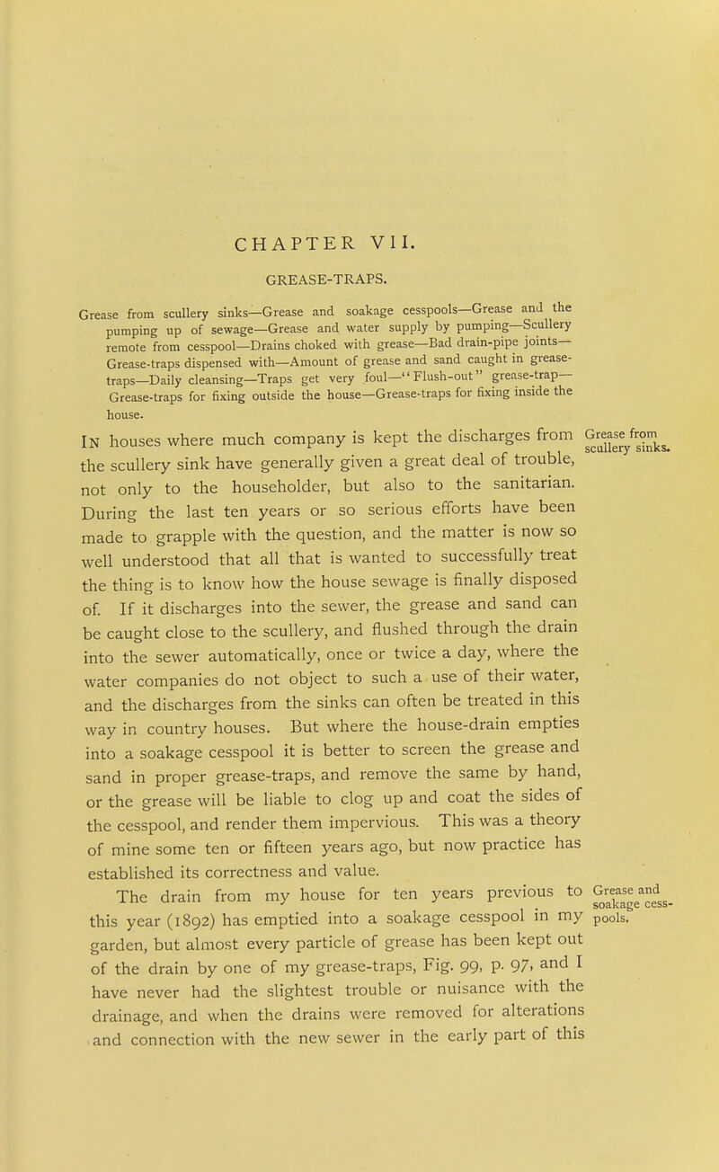 CHAPTER VII. GREASE-TRAPS. Grease from scullery sinks—Grease and soakage cesspools—Grease and the pumping up of sewage—Grease and water supply by pumping—Scullery remote from cesspool—Drains choked with grease—Bad drain-pipe joints— Grease-traps dispensed with—Amount of grease and sand caught in grease- traps—Daily cleansing—Traps get very foul— Flush-out grease-trap— Grease-traps for fixing outside the house—Grease-traps for fixing inside the house. IN houses where much company is kept the discharges from Gr^^^^^^from the scullery sink have generally given a great deal of trouble, not only to the householder, but also to the sanitarian. During the last ten years or so serious efforts have been made to grapple with the question, and the matter is now so well understood that all that is wanted to successfully treat the thing is to know how the house sewage is finally disposed of If it discharges into the sewer, the grease and sand can be caught close to the scullery, and flushed through the drain into the sewer automatically, once or twice a day, where the water companies do not object to such a use of their water, and the discharges from the sinks can often be treated in this way in country houses. But where the house-drain empties into a soakage cesspool it is better to screen the grease and sand in proper grease-traps, and remove the same by hand, or the grease will be liable to clog up and coat the sides of the cesspool, and render them impervious. This was a theory of mine some ten or fifteen years ago, but now practice has established its correctness and value. The drain from my house for ten years previous to Grease and , S03.K3.gG CcSS this year (1892) has emptied into a soakage cesspool m my pods, garden, but almost every particle of grease has been kept out of the drain by one of my grease-traps. Fig. 99, p. 97. and I have never had the slightest trouble or nuisance with the drainage, and when the drains were removed for alterations . and connection with the new sewer in the early part of this