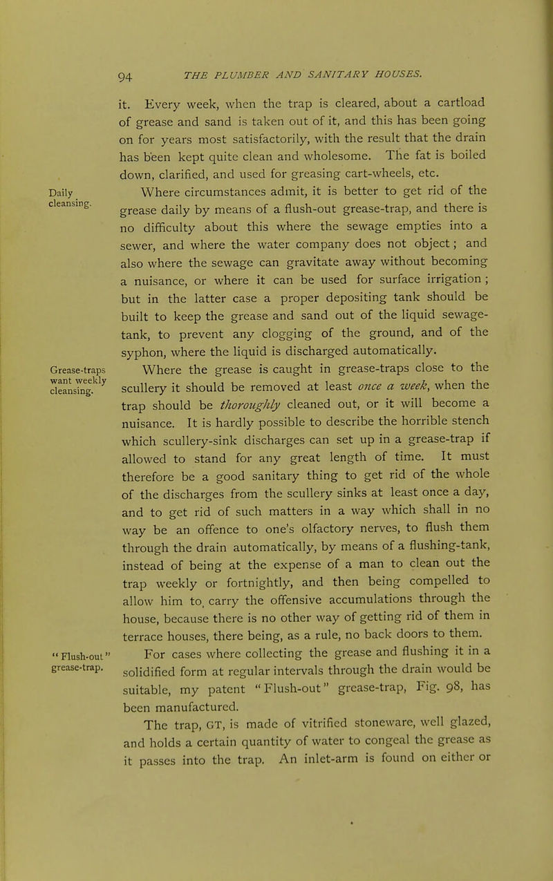 Daily _ cleansing. Grease-traps want weekly cleansing. Flush-out grease-trap. it. Every week, when the trap is cleared, about a cartload of grease and sand is taken out of it, and this has been going on for years most satisfactorily, with the result that the drain has been kept quite clean and wholesome. The fat is boiled down, clarified, and used for greasing cart-wheels, etc. Where circumstances admit, it is better to get rid of the grease daily by means of a flush-out grease-trap, and there is no difficulty about this where the sewage empties into a sewer, and where the water company does not object; and also where the sewage can gravitate away without becoming a nuisance, or where it can be used for surface irrigation ; but in the latter case a proper depositing tank should be built to keep the grease and sand out of the liquid sewage- tank, to prevent any clogging of the ground, and of the syphon, where the liquid is discharged automatically. Where the grease is caught in grease-traps close to the scullery it should be removed at least oiice a week, when the trap should be thoroughly cleaned out, or it will become a nuisance. It is hardly possible to describe the horrible stench which scullery-sink discharges can set up in a grease-trap if allowed to stand for any great length of time. It must therefore be a good sanitary thing to get rid of the whole of the discharges from the scullery sinks at least once a day, and to get rid of such matters in a way which shall in no way be an offence to one's olfactory nerves, to flush them through the drain automatically, by means of a flushing-tank, instead of being at the expense of a man to clean out the trap weekly or fortnightly, and then being compelled to allow him to, carry the offensive accumulations through the house, because there is no other way of getting rid of them in terrace houses, there being, as a rule, no back doors to them. For cases where collecting the grease and flushing it in a solidified form at regular intervals through the drain would be suitable, my patent Flush-out grease-trap. Fig. 98, has been manufactured. The trap, GT, is made of vitrified stoneware, well glazed, and holds a certain quantity of water to congeal the grease as it passes into the trap. An inlet-arm is found on either or