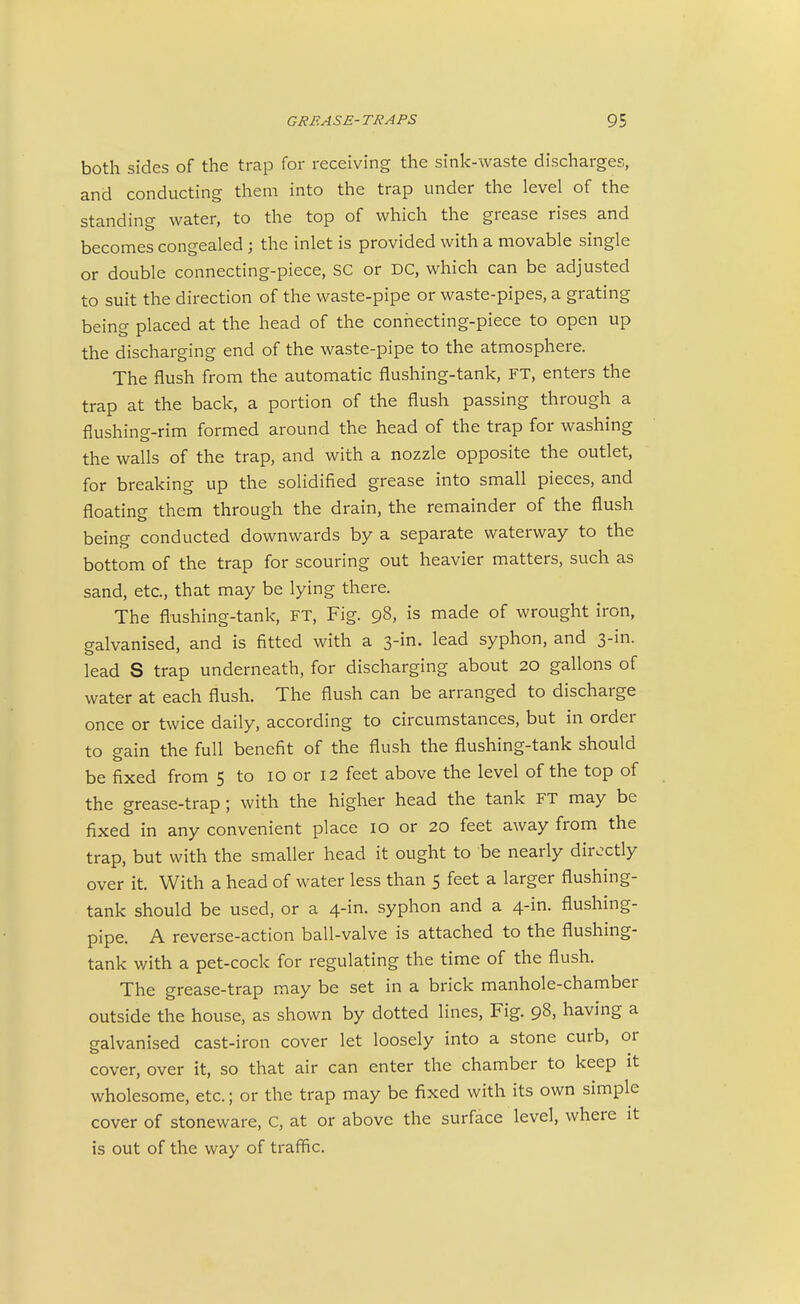 both sides of the trap for receiving the sink-waste discharges, and conducting them into the trap under the level of the standing water, to the top of which the grease rises and becomes congealed; the inlet is provided with a movable single or double connecting-piece, SC or DC, which can be adjusted to suit the direction of the waste-pipe or waste-pipes, a grating being placed at the head of the connecting-piece to open up the discharging end of the waste-pipe to the atmosphere. The flush from the automatic flushing-tank, FT, enters the trap at the back, a portion of the flush passing through a flushing-rim formed around the head of the trap for washing the walls of the trap, and with a nozzle opposite the outlet, for breaking up the solidified grease into small pieces, and floating them through the drain, the remainder of the flush being conducted downwards by a separate waterway to the bottom of the trap for scouring out heavier matters, such as sand, etc., that may be lying there. The flushing-tank, FT, Fig. 98, is made of wrought iron, galvanised, and is fitted with a 3-in. lead syphon, and 3-in. lead S trap underneath, for discharging about 20 gallons of water at each flush. The flush can be arranged to discharge once or twice daily, according to circumstances, but in order to gain the full benefit of the flush the flushing-tank should be fixed from 5 to 10 or 12 feet above the level of the top of the grease-trap ; with the higher head the tank FT may be fixed in any convenient place 10 or 20 feet away from the trap, but with the smaller head it ought to be nearly directly over it. With a head of water less than 5 feet a larger flushing- tank should be used, or a 4-in. syphon and a 4-in. flushing- pipe. A reverse-action ball-valve is attached to the flushing- tank with a pet-cock for regulating the time of the flush. The grease-trap may be set in a brick manhole-chamber outside the house, as shown by dotted lines, Fig. 98, having a galvanised cast-iron cover let loosely into a stone curb, or cover, over it, so that air can enter the chamber to keep it wholesome, etc.; or the trap may be fixed with its own simple cover of stoneware, C, at or above the surface level, where it is out of the way of traffic.