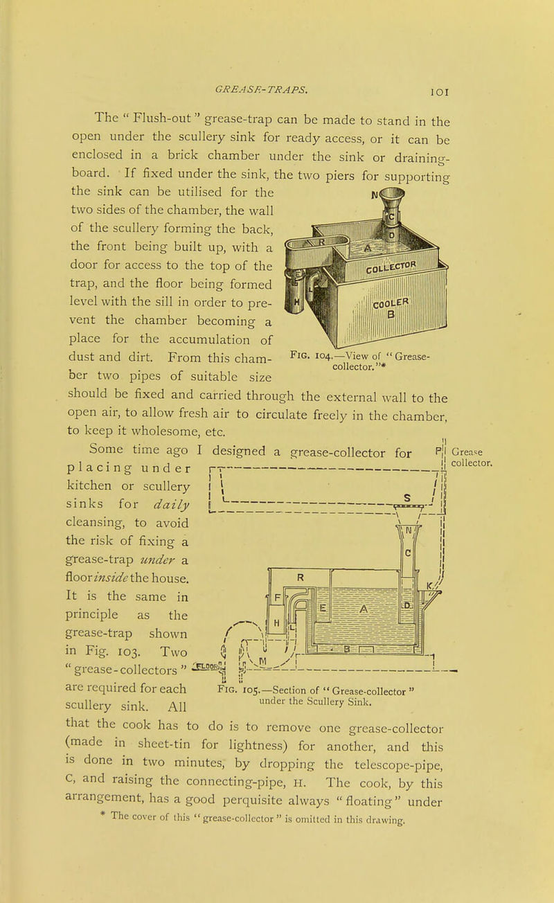 lOI The  Flush-out grease-trap can be made to stand in the open under the scullery sink for ready access, or it can be enclosed in a brick chamber under the sink or drainino-- board. If fixed under the sink, the two piers for supporting the sink can be utilised for the two sides of the chamber, the wall of the scullery forming the back, the front being built up, with a door for access to the top of the trap, and the floor being formed level with the sill in order to pre- vent the chamber becoming- a place for the accumulation of dust and dirt. From this cham- ber two pipes of suitable size should be fixed and carried through the external wall to the open air, to allow fresh air to circulate freely in the chamber, to keep it wholesome, etc. Fig. 104,—View of  Grease- collector. * Some time ago I designed a grease-collector for placing under j— kitchen or scullery sinks for daily cleansing, to avoid the risk of fixing a grease-trap under a fioor inside the house. It is the same in principle as the grease-trap shown in Fig. 103. Two  grease - collectors  '4 -- II M are required for each Fig. 105.—Section of  Grease-collector  scullery sink. All under the Scullery Sink. that the cook has to do is to remove one grease-collector (made in sheet-tin for lightness) for another, and this is done in two minutes, by dropping the telescope-pipe, C, and raising the connecting-pipe, H. The cook, by this arrangement, has a good perquisite always  floating under * The cover of this grease-collector  is omitted in this drawing. P{l Grease 11 collector.