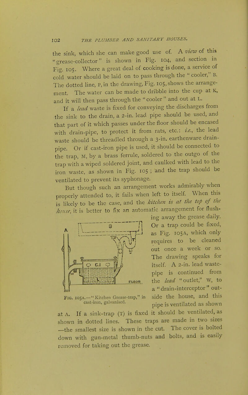 the sink, which she can make good use of. A view of this grease-collector is shown in Fig. 104, and section iu Fig. 105. Where a great deal of cooking is done, a service of cord water should be laid on to pass through the  cooler, B. The dotted line, P, in the drawing. Fig. 105, shows the arrange- ment. The water can be made to dribble into the cup at K, and it will then pass through the  cooler  and out at L. If a lead waste is fixed for conveying the discharges from the sink to the drain, a 2-in. lead pipe should be used, and that part of it which passes under the floor should be encased with drain-pipe, to protect it from rats, etc.: i.e., the lead waste should be threadled through a 3-in. earthenware drain- pipe. Or if cast-iron pipe is used, it should be connected to the trap, M, by a brass ferrule, soldered to the outgo of the trap with a wiped soldered joint, and caulked with lead to the iron waste, as shown in Fig. 105 ; and the trap should be ventilated to prevent its syphonage. But though such an arrangement works admirably when properly attended to, it fails when left to itself. When this is likely to be the case, and the kitchen is at the top of the house, it is better to fix an automatic arrangement for flush- ing away the grease daily. Or a trap could be fixed. .J IVJLIT?—t as Fig. 105A, which only V V . I !T| requires to be cleaned Fig. ioSA. —  Kitchen Grease-trap, in cast-iron, galvanised. out once a week or so. The drawing speaks for itself. A 2-in. lead waste- pipe is continued from the lead outlet, w, to a drain-interceptor out- side the house, and this pipe is ventilated as shown at A. If a sink-trap (t) is fixed it should be ventilated, as shown in dotted lines. These traps are made in two sizes —the smallest size is shown in the cut. The cover is bolted down with gun-metal thumb-nuts and bolts, and is easily removed for taking out the grease.