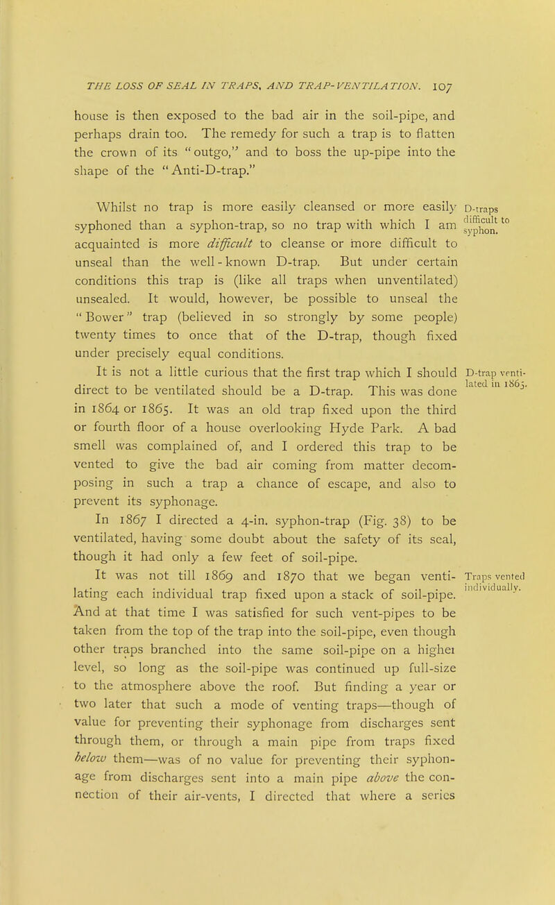 house is then exposed to the bad air in the soil-pipe, and perhaps drain too. The remedy for such a trap is to flatten the crown of its outgo,' and to boss the up-pipe into the shape of the  Anti-D-trap. Whilst no trap is more easily cleansed or more easily D-traps syphoned than a syphon-trap, so no trap with which I am sypj^o^*^'° acquainted is more diffiatlt to cleanse or inore difficult to unseal than the well - known D-trap. But under certain conditions this trap is (like all traps when unventilated) unsealed. It would, however, be possible to unseal the  Bower trap (believed in so strongly by some people) twenty times to once that of the D-trap, though fixed under precisely equal conditions. It is not a little curious that the first trap which I should D-trap vrnti- direct to be ventilated should be a D-trap. This was done ^^^'^ ^' in 1864 or 1865. It was an old trap fixed upon the third or fourth floor of a house overlooking Hyde Park. A bad smell was complained of, and I ordered this trap to be vented to give the bad air coming from matter decom- posing in such a trap a chance of escape, and also to prevent its syphon age. In 1867 I directed a 4-in. syphon-trap (Fig. 38) to be ventilated, having some doubt about the safety of its seal, though it had only a few feet of soil-pipe. It was not till 1869 and 1870 that we began venti- Traps vented lating each individual trap fixed upon a stack of soil-pipe. ' And at that time I was satisfied for such vent-pipes to be taken from the top of the trap into the soil-pipe, even though other traps branched into the same soil-pipe on a highei level, so long as the soil-pipe was continued up full-size to the atmosphere above the roof. But finding a year or two later that such a mode of venting traps—though of value for preventing their syphonage from discharges sent through them, or through a main pipe from traps fixed below them—was of no value for preventing their syphon- age from discharges sent into a main pipe above the con-