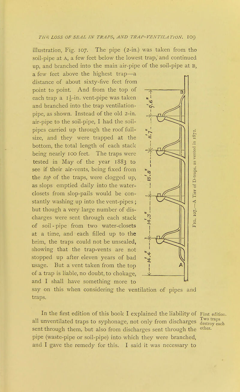 illustration, Fig. 107. The pipe (2-in.) was taken from tho soil-pipe at A, a few feet below the lowest trap, and continued up, and branched into the main air-pipe of the soil-pipe at B, a few feet above the highest trap—a distance of about sixty-five feet from point to point. And from the top of each trap a i-|-in. vent-pipe was taken and branched into the trap ventilation- pipe, as shown. Instead of the old 2-in. air-pipe to the soil-pipe, I had the soil- pipes carried up through the roof full- size, and they were trapped at the bottom, the total length of each stack being nearly 100 feet. The traps were tested in May of the year 1883 to see if their air-vents, being fixed from the top of the traps, were clogged up, as slops emptied daily into the water- closets from slop-pails would be con- stantly washing up into the vent-pipes ; but though a very large number of dis- charges were sent through each stack of soil - pipe from two water-closets at a time, and each filled up to the brim, the traps could not be unsealed, showing that the trap-vents are not stopped up after eleven years of bad usage. But a vent taken from the top of a trap is liable, no doubt, to chokage, and I shall have something more to say on this when considering the ventilation of pipes and traps. In the first edition of this book I explained the liability of First edition, all unventilated traps to syphonage, not only from discharges desuoy^each sent through them, but also from discharges sent through the pipe (waste-pipe or soil-pipe) into which they were branched, and I gave the remedy for this. I said it was necessary to