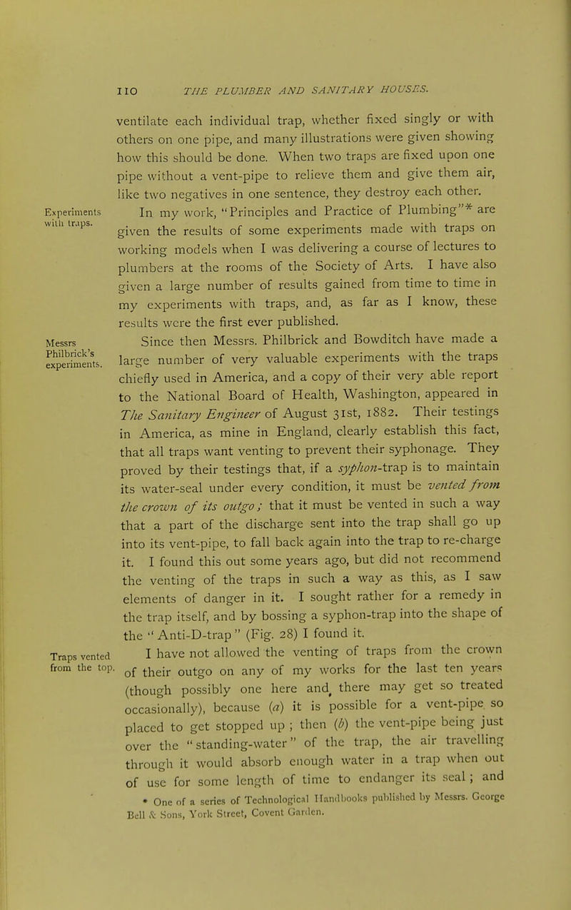 Experiments vvilli trjps. Messrs Philbrick's experiments. Traps vented from the top ventilate each individual trap, whether fixed singly or with others on one pipe, and many illustrations were given showing how this should be done. When two traps are fixed upon one pipe without a vent-pipe to relieve them and give them air, like two negatives in one sentence, they destroy each other. In my work, Principles and Practice of Plumbing* are given the results of some experiments made with traps on working models when I was delivering a course of lectures to plumbers at the rooms of the Society of Arts. I have also given a large number of results gained from time to time in my experiments with traps, and, as far as I know, these results were the first ever published. Since then Messrs. Philbrick and Bowditch have made a large number of very valuable experiments with the traps chiefly used in America, and a copy of their very able report to the National Board of Health, Washington, appeared in The Sanitary Engineer of August 31st, 1882. Their testings in America, as mine in England, clearly establish this fact, that all traps want venting to prevent their syphonage. They proved by their testings that, if a syphon-\.r2.^ is to maintain its water-seal under every condition, it must be vented from thecrotvn of its outgo; that it must be vented in such a way that a part of the discharge sent into the trap shall go up into its vent-pipe, to fall back again into the trap to re-charge it. I found this out some years ago, but did not recommend the venting of the traps in such a way as this, as I saw elements of danger in it. I sought rather for a remedy in the trap itself, and by bossing a syphon-trap into the shape of the  Anti-D-trap  (Fig. 28) I found it. I have not allowed the venting of traps from the crown of their outgo on any of my works for the last ten years (though possibly one here and there may get so treated occasionally), because {a) it is possible for a vent-pipe, so placed to get stopped up ; then (b) the vent-pipe being just over the standing-water of the trap, the air travelling through it would absorb enough water in a trap when out of use for some length of time to endanger its seal; and • One of a series of Technological Han.l hooks published by Messrs. George Bell .t .Sons, York Street, Covcnt (iardcn.