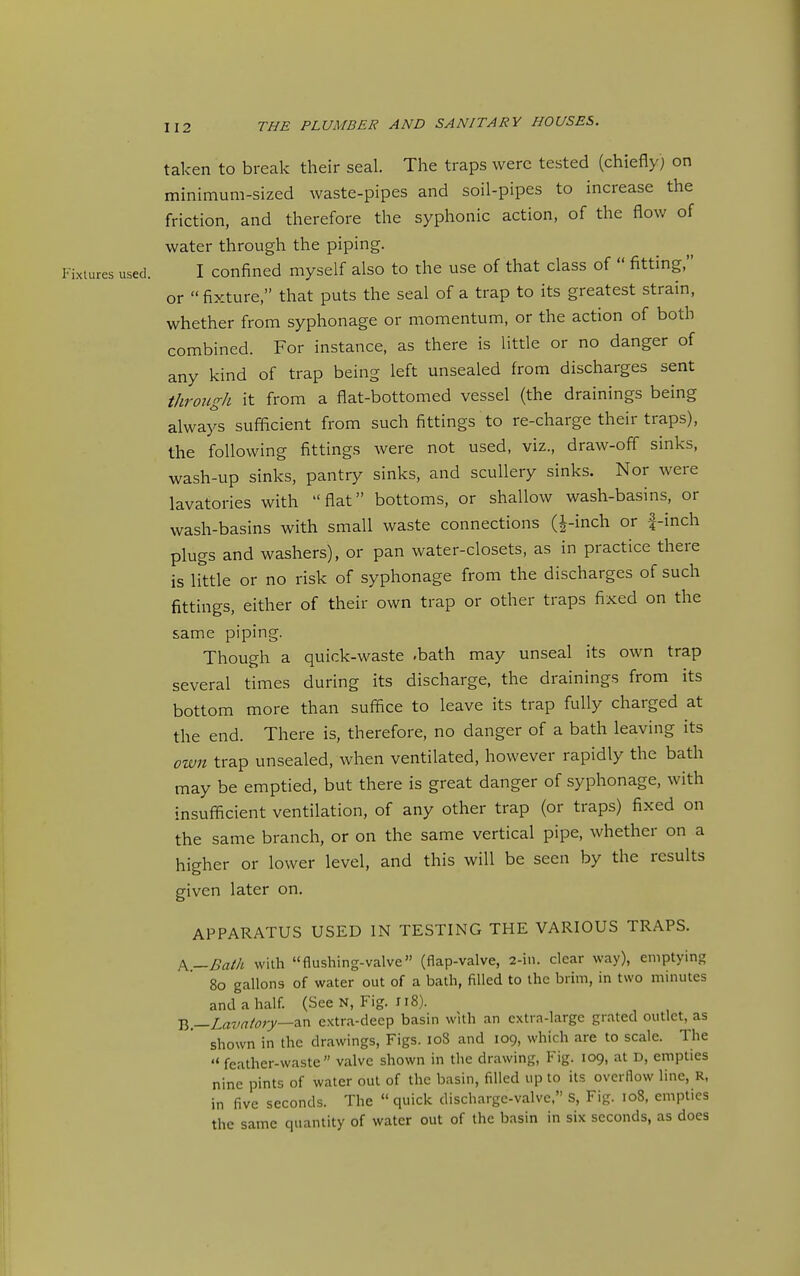 taken to break their seal. The traps were tested (chiefly; on minimum-sized waste-pipes and soil-pipes to increase the friction, and therefore the syphonic action, of the flow of water through the piping. Fixtures used. I confined myself also to the use of that class of  fitting, or  fixture, that puts the seal of a trap to its greatest strain, whether from syphonage or momentum, or the action of both combined. For instance, as there is little or no danger of any kind of trap being left unsealed from discharges sent through it from a flat-bottomed vessel (the drainings being always sufficient from such fittings to re-charge their traps), the following fittings were not used, viz., draw-off sinks, wash-up sinks, pantry sinks, and scullery sinks. Nor were lavatories with flat bottoms, or shallow wash-basins, or wash-basins with small waste connections (J-inch or |-inch plugs and washers), or pan water-closets, as in practice there is little or no risk of syphonage from the discharges of such fittings, either of their own trap or other traps fixed on the same piping. Though a quick-waste .bath may unseal its own trap several times during its discharge, the drainings from its bottom more than suffice to leave its trap fully charged at the end. There is, therefore, no danger of a bath leaving its own trap unsealed, when ventilated, however rapidly the bath may be emptied, but there is great danger of syphonage, with insufficient ventilation, of any other trap (or traps) fixed on the same branch, or on the same vertical pipe, whether on a higher or lower level, and this will be seen by the results given later on. APPARATUS USED IN TESTING THE VARIOUS TRAPS. k—Bath with flushing-valve (flap-valve, 2-in. clear way), emptying 80 gallons of water out of a bath, filled to the brim, in two minutes and a half. (See N, Fig. 118). V>.—Lavatory—2.x^ extra-deep basin with an extra-large grated outlet, as shown in the drawings, Figs. 108 and 109, which are to scale. The  feather-waste valve shown in the drawing, Fig. 109, at D, empties nine pints of water out of the basin, filled up to its overflow line, R, in five seconds. The  quick discharge-valve. S, Fig. 108, empties the same quantity of water out of the basin in six seconds, as docs