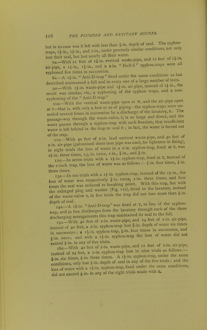 but in no case was it left with less than f-in. depth of seal. The syphon- traps! -in ir-in.. and .-in., under precisely similar conditions, not only lost their seal, but lost nearly all their water. 7«-With 12 feet of li-in. vertical waste-pipe, and 12 feet of u in^ air-pipe, a ij-in., i.|-in., and a 2-in. « Half-S syphon-traps were all syphoned five times in succession. Za—K li-in Anti-D-trap fixed under the same conditions as last described maintained a full seal in every one of a large number of tests^ oa-With Ii-in. waste-pipe and i^-in. air-pipe, instead of li-in., tne result was simifar, viz., a syphoning of the syphon traps, and a non- syphoning of the  Anti-D-trap. , , • • 10^-With the vertical waste-pipe open at W, and the air-pipe open at Y-that is, with only a foot or so of piping-the syphon-traps were un- sealed several times in succession by a discharge of the lavatory, R. The nassage-way through the waste-valve, s, is so large and direct, and the water passes through a syphon-trap with such freedom, that insufficient water is left behind in the trap to seal it ; in fact, the water is forced out of thejrap^_^^ 40 feet of 2-in. lead vertical waste-pipe, and 40 feet of 2-in air-pipe (galvanised sheet-iron pipe was used, for hghtness in fixing), in eight trials the loss of water in a 2-in. syphon-trap, fixed at T, was iWn. three times, i^-i- ^^ice, i-in., |-in., and |-in. ' I2«_ln seven trials with a i^in. syphon-trap, fixed at T, mstead of the 2-inch trap, the loss of water was as follows in. four times, :f-in. three times. ^ syphon-trap, instead of the i^in., the loss of water was respectively |-in. twice, i-in. three times, and four tS.es he seal was reduced to breaking point. With this trap, but with thTenlarged plug and washer (Fig. no), fitted to the lavatory ms ead of the waste-valve S, in five trials the trap did not lose more than |-in. ^'^11°-A a-in. Anti-D-trap was fixed at T, in lieu of the syphon- trap, and in five discharges from the lavatory through each of the three discharging arrangements this trap maintained its seal to the full. ' ^Lwith 40 feet of 2-in. waste-pipe, and 24 feet of 2-in. a.r-p.pe. instead of 40 feet, a 2-in. syphon-trap lost fin. depth of water six times in succession; a i^-in. syphon-trap, ^n. four times m succession^ and ^-in. once; and with a li-in. syphon-trap the loss of water did not exceed 3-in. in any of five trials. , . . . i6«!_With 40 feet of 2-in. waste-pipe, and 12 feet of 2-in. au-p.pe, instead of 24 feet, a 2-in. syphon-trap lost in nine trials as follows :- * n sb: times, J-in. three times. A i^in. syphon-trap, under the same conditions, only lost i-in. depth of seal in any of the five trials ; and the Ls of water with a li-in. syphon-trap, fixed under the same conditions, did not exceed i-in. in any of the eight trials made with it.