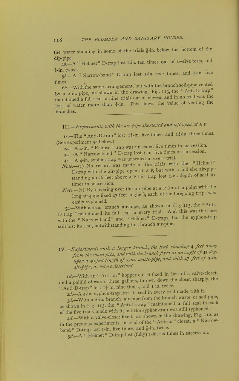 the water standing in some of the trials f-in. below the bottom of the dip-pipe. r 1 1 4^._A  Helmet D-trap lost i-in. ten times out of twelve tests, and J-in. twice. . j 7 • c » 5^.—A Narrow-band D-trap lost i-in. five times, and ^-m. hve —With the same arrangement, but with the branch soil-pipe vented by a 2-in. pipe, as shown in the drawing, Fig. 113, the  Anti-D-trap' maintained a full seal in nine trials out of eleven, and in no trial was the loss of water more than i-in. This shows the value of venting the branches. lU.—Experiments with the air-pipe shortened and left open at A P. If.—The Anti-D-trap lost li-in. five times, and li-in. three times. (See experiment below.) 1C—K 4-in.  Echpse  trap was unsealed five times in succession. 3^_A  Narrow-band  D-trap lost 5-in. five times in succession. 4C.—A 4-in. syphon-trap was unsealed in everv trial. Note-{\) No record was made of the trials with the Helmet D-trap with the air-pipe open at A P, but with a full-size air-pipe standing up 26 feet above A P this trap lost f-in. depth of seal six times in succession. _ - 1, 1, Note—i^) By covering over the air-pipe at A P (or at a point with the long air-pipe fixed 47 feet higher), each of the foregoing traps was easily syphoned. _ cf—With a 2-in. branch air-pipe, as shown m Fig. 113, the Anti- D-trap maintained its full seal in every trial. And this was the case with the Narrow-band and Helmet D-traps, but the syphon-trap still lost its seal, notwithstanding this branch air-pipe. lY-Experi7nents with a longer branch, the trap standing A feet away froin the main pipe, and with the branch fixed at an angle of AS deg. upon a AO-feet length of yin. waste-pipe, and with 47 fiet of ytn. air-pipe, as before described. i^_With an  Artisan hopper closet fixed in lieu of a valve-closet, and a pailful of water, three gallons, thrown down the closet sharply, the Anti-D-trap  lost r^-in. nine times, and i in. twice. 2d.—A 4-in. syphon-trap lost its seal in every trial made with it. ,^._With a 2-in. branch air-pipe from the branch waste or soil-pipe, as shown in Fig. 113, the - Anti-D-trap maintained a full seal in each of the five trials made with it, but the syphon-trap was still syphoned. 4^_With a valve-closet fixed, as shown in the drawmg. Fig. 112, as in the previous experiments, instead of the  Artisan » closet, a  Narrow- band  D-trap lost l-in. five times, and i-in. twice. Sd.-K  Helmet D-trap lost (fully) i-in. six times in succession.