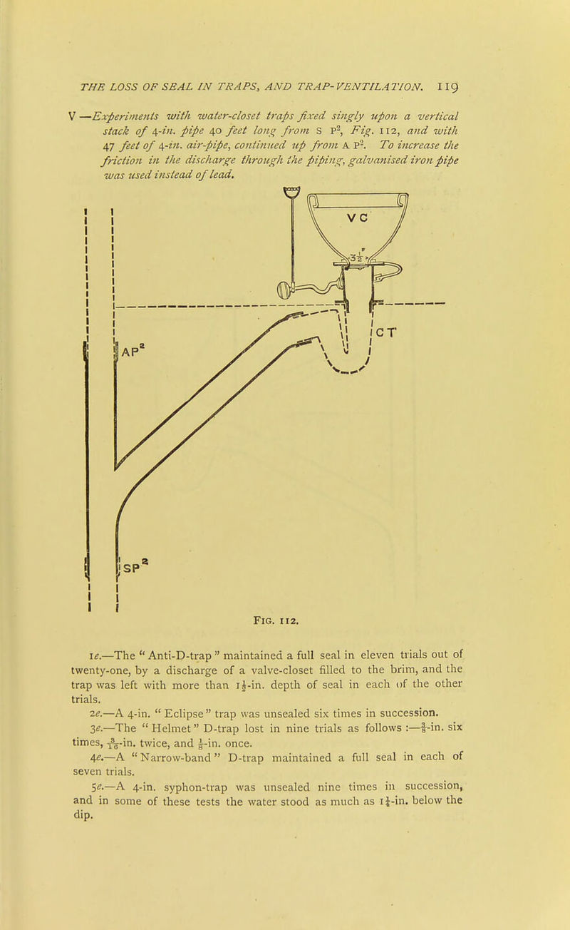 V —Experiments with water-closet traps fixed singly upon a vertical stack of \-in. pipe 40 feet lojio f-om S P^, Fig. 112, and with 47 feet of i^-in. aii'-pipe, continued tip from A To increase the friction in the discharge through the piping, galvanised iron pipe was used instead of lead. Fig. 112. le.—The  Anti-D-trap  maintained a full seal in eleven trials out of twenty-one, by a discharge of a valve-closet filled to the brim, and the trap was left with more than i|-in. depth of seal in each of the other trials. 2^.—A 4-in.  Eclipse  trap was unsealed six times in succession. 3^.—The  Helmet D-trap lost in nine trials as follows :—i-in. six times, I'a-in. twice, and —in. once. 4^.—A  Narrow-band  D-trap maintained a full seal in each of seven trials. 5^.—A 4-in. syphon-trap was unsealed nine times in succession, and in some of these tests the water stood as much as li-in. below the dip.