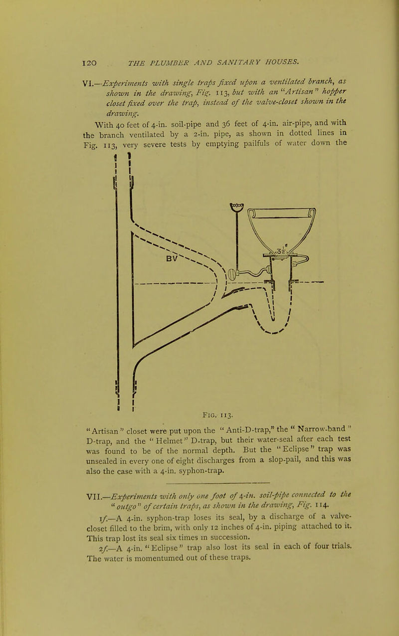 Experiments with single traps fixed upon a ventilated branch, as shown in the drawing., Fi^. 113, hit with an Artisan hopper closet fixed over the trap, instead of the valve-closet shown in the drawing. With 40 feet of 4-in. soil-pipe and 36 feet of 4-in. air-pipe, and with the branch ventilated by a 2-in. pipe, as shown in dotted lines in Fig. 113, very severe tests by emptying pailfuls of water down the Fig. 113.  Artisan  closet were put upon the  Anti-D-trap, the  Narrow-band  D-trap, and the Helmet D-trap, but their water-seal after each test was found to be of the normal depth. But the  Eclipse trap was unsealed in every one of eight discharges from a slop-pail, and this was also the case with a 4-in. syphon-trap. VII.—Experiments with only one foot of i,-in. soil-pipe connected to the '■'■outgo of certain traps, as shown in the drawing, Fig. 114, i/.—A 4-in. syphon-trap loses its seal, by a discharge of a valve- closet filled to the brim, with only 12 inches of 4-in. piping attached to it. This trap lost its seal six times m succession. 2/—A 4-in.  Eclipse  trap also lost its seal in each of four trials. The water is momentumed out of these traps.