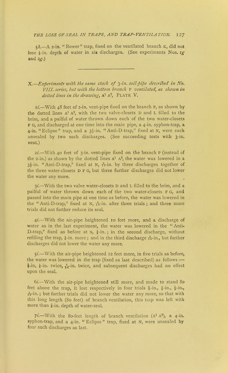 5^—A 2-in.  Bower trap, fixed on the ventilated branch K, did not lose i-in. depth of water in six discharges. (See experiments Nos. ig and 2g.) X.—Experiments with the same stack of yin. soil-pipe described in No. VIII. series^ hit with the bottom branch P ventilated, as shown in dotted lines in the drawing, A^, Plate V. i/.—With 48 feet of 2-in. vent-pipe fixed on the branch p, as shown by the dotted lines A^ A^, with the two valve-closets D and L filled to the brim, and a pailful of water thrown down each of the two water-closets F G, and discharged at one time into the main pipe, a 4-in. syphon-trap, a 4-in. Eclipse trap, and a 35-in.  Anti-D-trap, fixed at N, were each unsealed by two such discharges. (See succeeding tests with 3-in. vent.) ii.—With 40 feet of 3-in. vent-pipe fixed on the branch p (instead of the 2-in.) as shown by the dotted lines A^ A^, the water was lowered in a 3^-in. Anti-D-trap, fixed at N, A-in. by three discharges together of the three water-closets D F G, but three further discharges did not lower the water any more. ^ 3/.—With the two valve water-closets D and L filled to the brim, and a pailful of water thrown down each of the two water-closets F G, and passed into the main pipe at one time as before, the water was lowei^ed in the Anti-D-trap, fixed at N, iVin. after three trials; and three more trials did not further reduce its seal. 42'.—With the air-pipe heightened 10 feet more, and a discharge of water as in the last experiment, the water was lowered in the  Anti- D-trap, fixed as before at n, J-in. ; in the second discharge, without refilling the trap, J-in. more; and in the third discharge A-in., but further discharges did not lower the water any more. 5/.—With the air-pipe heightened 12 feet more, in five trials as before, the water was lowered in the ti-ap (fixed as last described) as follows :— i-in, J-in. twice, ^g-x'o.. twice, and subsequent discharges had no effect upon the seal, 6z.—With the air-pipe heightened still more, and made to stand 80 feet above the trap, it lost respectively in four trials i-in., i-in., i-in,, j'a-in.; but further trials did not lower the water any more, so that with this long length (80 feet) of branch ventilation, this trap was left with more than J-in. depth of water-seal. 72.—With the 80-feet length of branch ventilation (A^ A^), a 4-in. syphon-trap, and a 4-in.  Eclipse  trap, fixed at N, were unsealed by four such discharges as last.