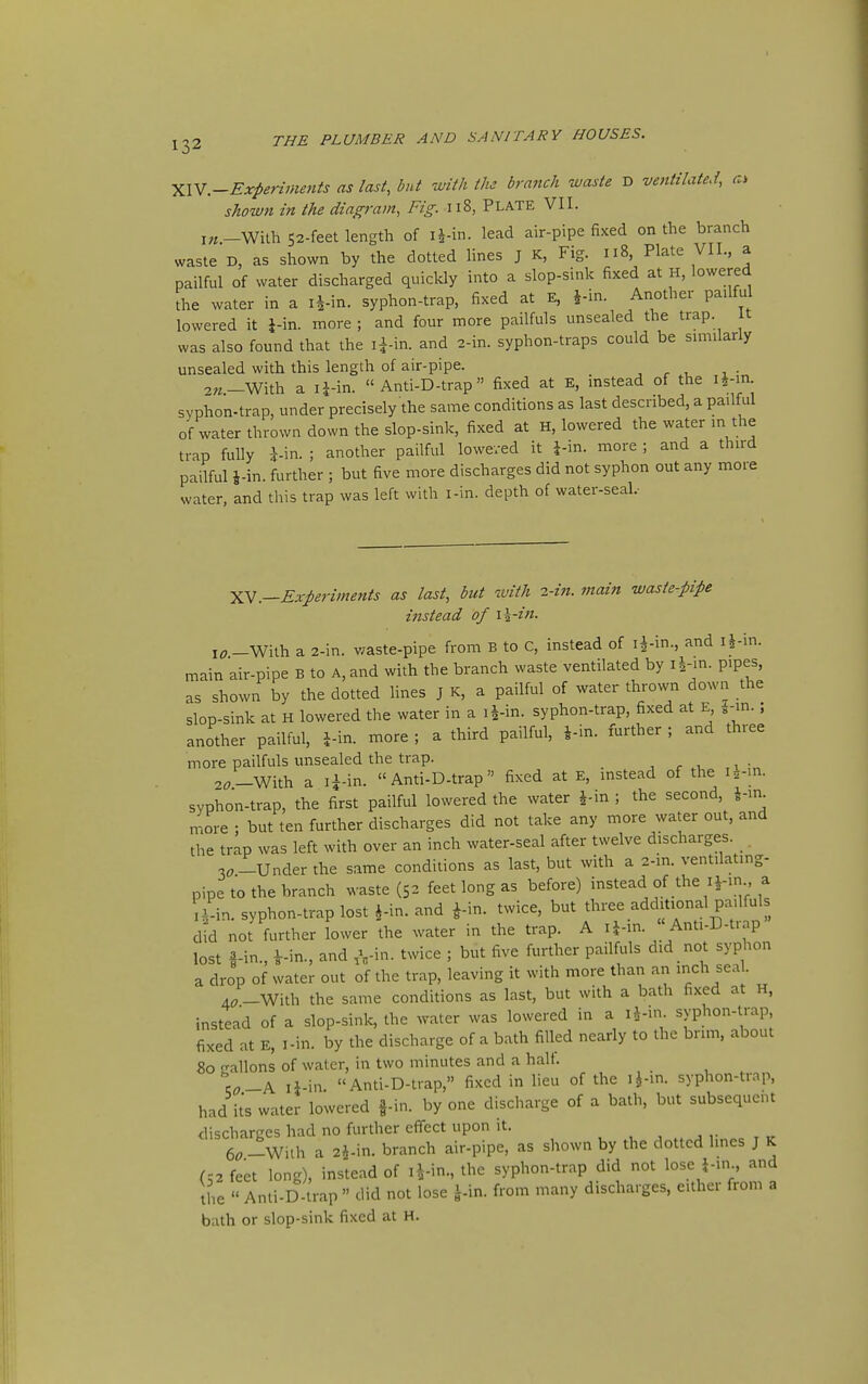 XW.-Experiments as last, but with the branch waste D ventilated, shown in the diagram. Fig. Ii8, PLATE VII. With 52-feet length of li-in. lead air-pipe fixed on the branch waste D, as shown by the dotted lines J K, Fig. 118, Plate VII., a pailful of water discharged quickly into a slop-sink fixed at H, lowered the water in a i4-in. syphon-trap, fixed at E, Another pailful lowered it J-in. more ; and four more pailfuls unsealed the trap, it was also found that the i^-in. and 2-in. syphon-traps could be su^iilarly unsealed with this length of air-pipe. , r , , • 2«-With a i|-in. « Anti-D-trap fixed at E, instead of the I^ln syphon-trap, under precisely the same conditions as last described, a pailful of water thrown down the slop-sink, fixed at H, lowered the water in the trap fully J-in. ; another pailful loweved it i-in. more ; and a third pailful J-in. further ; but five more discharges did not syphon out any more water, and this trap was left with i-in. depth of water-seal.- YN.—Experiments as last, but with 2-in. main waste-pipe i7istead of \\-in. l^_Wilh a 2-in. waste-pipe from B to C, instead of i^-in., and i^in. main air-pipe B to A, and with the branch waste ventilated by li-m. pipes, as shown by the dotted fines J K, a pailful of water thrown down the slop-sink at H lowered the water in a li-in. syphon-trap, fixed at E, 4-in.; another pailful, J-in. more ; a third pailful, J-in. further ; and three more pailfuls unsealed the trap. , 2(7—With a li-in. Anti-D-trap fixed at E, instead of the i=z-in. syphon-trap, the first pailful lowered the water ^in ; the second, J-in more ; but ten further discharges did not take any more water out, and the trap was left with over an inch water-seal after twelve discharges. 3^--Under the same conditions as last, but with a 2.in. ventilating- pipe to the branch waste (52 feet long as before) instead of the H-in a a-in. syphon-trap lost J-in. and fin. twice, but tlu-ee additional pailfuls d?d not further iower the water in the trap. A ij-in. «Anti-D-trap lost i-in., i-in., and ,^,-in. twice ; but five further pailfuls did not syphon a drop of water out of the trap, leaving it with more than an inch seal. 4;_With the same conditions as last, but with a bath fixed at H, instead of a slop-sink, the water was lowered in a li-in. syphon-trap, fixed at E, I-in. by the discharge of a bath filled nearly to the brim, about 80 srallons of water, in two minutes and a half. \o-^ li-in Anti-D-trap, fixed in lieu of the ifin. syphon-trap, had its water lowered f-in. by one discharge of a bath, but subsequent discharges had no further effect upon it. 6^-With a 24-in. branch air-pipe, as shown by the dotted Imes J K (52 feet long), instead of i^-in., the syphon-trap did not lose i-.n , and the  Anti-D-trap  did not lose i-in. from many discharges, either from a bath or slop-sink fixed at H.