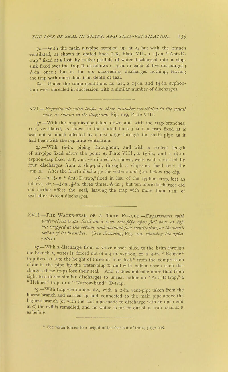 yo_—With the main air-pipe stopped up at A, but with the branch ventilated, as shown in dotted lines j K, Plate VII., a ij-in. Anti-D- trap  fixed at E lost, by twelve pailfuls of water discharged into a slop- sink fixed over the trap H, as follows :—^-in. in each of five discharges ; 1^-in. once ; but in the six succeeding discharges nothing, leaving the trap with more than i-in. depth of seal. ?,o.—Under the same conditions as last, a ij-in. and iJ-in. syphon- trap were unsealed in succession with a similar number of discharges. XVI.—Experiments with traps or their branches ventilated in the usual way, as shown in the diagram. Fig. 119, Plate VIII. \p.—With the long air-pipe taken down, and with the trap branches, D F, ventilated, as shown in the dotted lines j M L, a trap fixed at E was not so much affected by a discharge through the main pipe as it had been with the separate ventilation. 2;).—With ij-in. piping throughout, and with a 20-feet length of air-pipe fixed above the point A, Plate VIII., a i^-in., and a i|-in. syphon-trap fixed at E, and ventilated as shown, were each unsealed by four discharges from a slop-pail, through a slop-sink fixed over the trap H. After the fourth discharge the water stood 4-in. below the dip. Zp-—A i|-in. Anti-D-trap,fixed in lieu of the syphon trap, lost as follows, viz.:—i-in., ^-in. three times, A-in.; but ten more discharges did not further affect the seal, leaving the trap with more than i-in. of seal after sixteen discharges. XVII.—The Water-seal of a Trap Yo-&.Q.^n.—Experiments with water-closet traps fixed on a i^-in. soil-pipe open full bore at top, but trapped at the bottom, and without foot ventilation, or the venti- lation of its branches. (See drawing, Fig. 120, showing the appa- ratus^ i^r.—With a discharge from a valve-closet filled to the brim through the branch a, water is forced out of a 4-in. syphon, or a 4-in. Eclipse trap fixed at B to the height of three or four feet,* from the compression of air in the pipe by the water-plug D, and with half a dozen such dis- charges these traps lose their seal. And it does not take more than from eight to a dozen similar discharges to unseal either an  Anti-D-trap, a  Helmet trap, or a  Narrow-band  D-trap. T-q.—With trap-ventilation, i.e., with a 2-in. vent-pipe taken from the lowest branch and carried up and connected to the main pipe above the highest branch (or with the soil-pipe made to discharge with an open end at c) the evil is remedied, and no water is forced out of a trap fi.xed at P as before. ** See water forced to a height of ten feet out of traps, page 108.