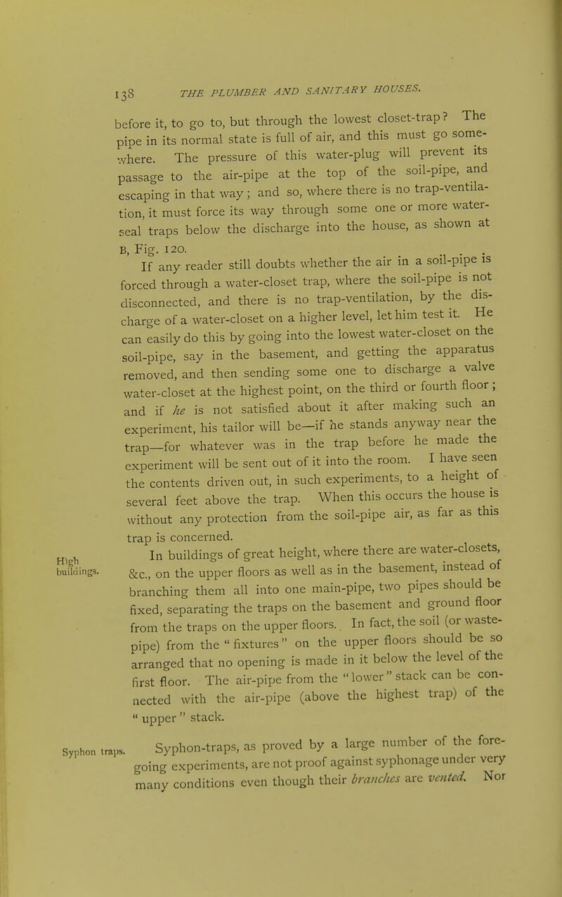 before it, to go to, but through the lowest closet-trap? The pipe in its normal state is full of air, and this must go some- -vhere. The pressure of this water-plug will prevent its passage to the air-pipe at the top of the soil-pipe, and escaping in that way ; and so, where there is no trap-ventila- tion, it must force its way through some one or more water- seal traps below the discharge into the house, as shown at B, Fig. 120. . . If any reader still doubts whether the air in a soil-pipe is forced through a water-closet trap, where the soil-pipe is not disconnected, and there is no trap-ventilation, by the dis- charge of a water-closet on a higher level, let him test it. He can easily do this by going into the lowest water-closet on the soil-pipe, say in the basement, and getting the apparatus removed, and then sending some one to discharge a valve water-closet at the highest point, on the third or fourth floor; and if he is not satisfied about it after making such an experiment, his tailor will be-if he stands anyway near the trap-for whatever was in the trap before he made the experiment will be sent out of it into the room. I have seen the contents driven out, in such experiments, to a height of several feet above the trap. When this occurs the house is without any protection from the soil-pipe air, as far as this trap is concerned. ^ In buildings of great height, where there are water-closets, buUdings. on the upper floors as well as in the basement, instead of branching them all into one main-pipe, two pipes should be fixed, separating the traps on the basement and ground floor from the traps on the upper floors.. In fact, the soil (or waste- pipe) from the fixtures on the upper floors should be so arranged that no opening is made in it below the level of the first floor. The air-pipe from the lower stack can be con- nected with the air-pipe (above the highest trap) of the  upper  stack. Syphon traps. Syphon-traps, as proved by a large number of the fore- going experiments, are not proof against syphonage under very many conditions even though their branches are vented. Nor
